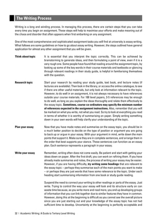 The Writing Process
Writing is a long and winding process. In managing this process, there are certain steps that you can take
every time you begin an assignment. These steps will help to maximise your efforts and make meaning out of
the chaos and disorder that often appears when ﬁrst embarking on any assignment.

One of the most comprehensive and sophisticated assignment tasks you will ﬁnd at university is essay writing.
What follows are some guidelines on how to go about essay writing. However, the steps outlined have general
application for almost any other assignment that you will be given.

Think about topic          It is essential that you interpret the topic correctly. This can be achieved by
                           brainstorming to generate ideas, and then formulating a point of view, even if it is a
                           very rough one. Some people have found that reading around the assignment topic, by
                           looking up some of the key words in their course materials and textbooks or glancing
                           through relevant readings in their study guide, is helpful in familiarising themselves
                           with the question.

Research topic             Start your research by reading your study guide, text book, and lecture notes (if
                           lectures are available). Then look in the library, or access the online catalogue, to see
                           if there are other useful materials, but only look at information relevant to the topic.
                           However, to do well in an assignment, it is not always necessary to have references
                           outside your course materials. For 100 level papers, 3-5 references may be enough
                           to do well, as long as you explain the ideas thoroughly and relate them effectively to
                           the essay topic. Sometimes, course co-ordinators may specify the minimum number
                           of references expected in the assignment instructions. Also, remember that you will
                           be marked on what you write, not what you read. So try to look at everything you read
                           in terms of whether it is worthy of summarising on paper. Simply writing something
                           down in your own words will help clarify your understanding of the topic.

Plan your essay            Now that you have made notes and summaries on the essay topic, you should be in
                           a much better position to decide on the type of position or argument you are going
                           to back up or argue in your essay. With your argument in mind, write down the main
                           points that support it. Make sure they are in complete sentences, and arrange them in
                           the order that best supports your stance. These sentences can function as an essay
                           plan. Each sentence represents a paragraph in your essay.

Write your essay           Remember, writing often does not come easily. Be patient and start with getting your
                           ideas down on paper. After the ﬁrst draft, you can work on reﬁning them. If you have
                           already made summaries and notes, the process of writing your essay may be easier.
                           However, if you are having difﬁculty, try writing some headings that are relevant to
                           the essay topic – perhaps they summarise each of the main points you want to make
                           – or perhaps they are just words that have some relevance to the topic. Under each
                           heading start summarising information from one book or study guide reading.

                           Suspend the need to connect your writing to other readings or parts of the essay. Just
                           write. Trying to control the way your essay will look and its structure early on can
                           waste time because, as you write more and read more, you end up developing groups
                           of information that you can link together due to similar features they have in common.
                           However, doing this at the beginning is difﬁcult as you cannot see the overall picture
                           since you are just starting out and your knowledge of the essay topic has not had
                           sufﬁcient time to develop. Uncertainty at the beginning is perfectly acceptable and

32 | Academic Writing: A Guide to Tertiary Level Writing
 