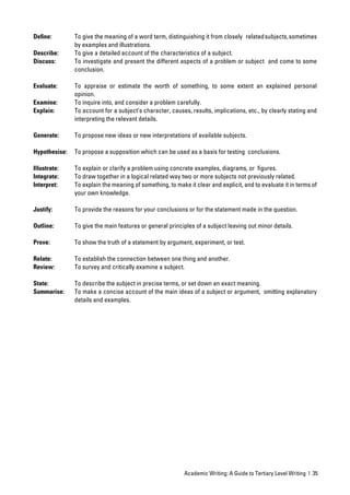 Deﬁne:         To give the meaning of a word term, distinguishing it from closely related subjects, sometimes
               by examples and illustrations.
Describe:      To give a detailed account of the characteristics of a subject.
Discuss:       To investigate and present the different aspects of a problem or subject and come to some
               conclusion.

Evaluate:      To appraise or estimate the worth of something, to some extent an explained personal
               opinion.
Examine:       To inquire into, and consider a problem carefully.
Explain:       To account for a subject’s character, causes, results, implications, etc., by clearly stating and
               interpreting the relevant details.

Generate:      To propose new ideas or new interpretations of available subjects.

Hypothesise:   To propose a supposition which can be used as a basis for testing conclusions.

Illustrate:    To explain or clarify a problem using concrete examples, diagrams, or ﬁgures.
Integrate:     To draw together in a logical related way two or more subjects not previously related.
Interpret:     To explain the meaning of something, to make it clear and explicit, and to evaluate it in terms of
               your own knowledge.

Justify:       To provide the reasons for your conclusions or for the statement made in the question.

Outline:       To give the main features or general principles of a subject leaving out minor details.

Prove:         To show the truth of a statement by argument, experiment, or test.

Relate:        To establish the connection between one thing and another.
Review:        To survey and critically examine a subject.

State:         To describe the subject in precise terms, or set down an exact meaning.
Summarise:     To make a concise account of the main ideas of a subject or argument, omitting explanatory
               details and examples.




                                                           Academic Writing: A Guide to Tertiary Level Writing | 35
 