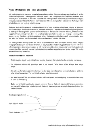 Plans, Introductions and Thesis Statements

It is really important to plan your essay before you begin writing. Planning will save you time later. It is also
essential that you have a starting point to plan from, even if it is in a very rough form. The thesis statement is the
obvious place to start from as this is the answer to the essay question. From there you can decide what your
essay’s subtopics will be and what you want to say about them. After you have a basic idea of what you want
to talk about, you can begin to write the essay.

However, when writing an essay, it can also be difﬁcult to come up with a point of view early on, at least until
you have surveyed most of the literature. So, instead of developing a thesis statement early on, you may choose
to read up on the assignment question and make notes on the relevant concepts, theories, and studies that
support different points of view. Once you have been able to make these notes and develop a summary of the
issues, you may then be in a far better position to write a thesis statement that accurately summarises the issue
and takes into account any divergences in opinion and evidence from the literature.

The notes you have already written will not go to waste because these can be the building blocks for your
paragraphs that support your thesis statement. In fact, if you have made really good notes, you may only need
a linking sentence between paragraphs to link your argument together in support of your thesis statement.
Irrespective of the approach you use, it is important that you have a good structure to your essay. This begins
with an introductory paragraph.

Introductions and thesis statements

• An introduction should begin with a broad opening statement that establishes the context of your essay.

• For a thorough introduction, you might want to ask yourself, “Who, What, When, Where, How, and/or
  Why?”

• It is often useful to think about the literature on the topic and indicate how your contribution is related to
  what others have written. You can include why the topic is important.

• It is really important that your introduction tells the reader where you will be going, so mention what is going
  to come up in the essay.

• By the end of the introduction, the focus is narrowed down to the thesis statement. (However, sometimes
  you may wish to begin your introduction with the thesis statement, or use a rhetorical question instead of a
  thesis statement.)


Broad opening statement




More focused middle




Thesis statement




                                                              Academic Writing: A Guide to Tertiary Level Writing | 37
 