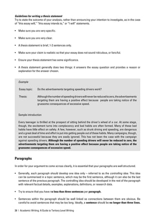 Guidelines for writing a thesis statement
Try to state the outcome of your analysis, rather than announcing your intention to investigate, as in the case
of “this essay will,” “this essay intends to,” or “I will” statements.

• Make sure you are very speciﬁc.

• Make sure you are very clear.

• A thesis statement is brief, 1-2 sentences only.

• Make sure your claim is realistic so that your essay does not sound ridiculous, or fanciful.

• Ensure your thesis statement has some signiﬁcance.

• A thesis statement generally does two things: it answers the essay question and provides a reason or
  explanation for the answer chosen.


   Example

   Essay topic:      Do the advertisements targeting speeding drivers work?

   Thesis:           Although the number of speeding drivers will never be reduced to zero, the advertisements
                     targeting them are having a positive effect because people are taking notice of the
                     gruesome consequences of excessive speed.


   Sample introduction

   Every teenager is thrilled at the prospect of sitting behind the driver’s wheel of a car. At some stage,
   though, the excitement turns into complacency and bad habits are often formed. Many of these bad
   habits have little effect on safety. A few, however, such as drunk driving and speeding, are dangerous
   and a great deal of time and effort is put into getting people out of these habits. Many campaigns, though,
   are not successful because they are easily ignored. This has not been the case with the campaign
   against speeding drivers. Although the number of speeding drivers will never be reduced to zero, the
   advertisements targeting them are having a positive effect because people are taking notice of the
   gruesome consequences of excessive speed.


Paragraphs

In order for your argument to come across clearly, it is essential that your paragraphs are well structured.

• Generally, each paragraph should develop one idea only – referred to as the controlling idea. This idea
  can be summarised in a topic sentence, which may be the ﬁrst sentence, although it can also be the last
  sentence of the previous paragraph. The controlling idea should be developed in the rest of the paragraph
  with relevant factual details, examples, explanations, deﬁnitions, or research data.

• Try to ensure that you have no less than three sentences per paragraph.

• Sentences within the paragraph should be well linked so connections between them are obvious. Be
  careful to avoid sentences that may be too long. Ideally, a sentence should be no longer than three lines.

38 | Academic Writing: A Guide to Tertiary Level Writing
 
