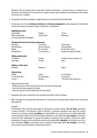 However, there is no lower limit on how short a sentence should be – as long as there is a subject (e.g. it,
   the theory, she, Smith) and a verb phrase (run, speak, accept, agree, disagree, have disagreed, will accept),
   the sentence is complete.

• Paragraphs should be arranged in a logical sequence and should also be well linked.

• Connections can be made between sentences and between paragraphs by using signposts or transitional
  words and phrases to indicate change, comparison, or agreement.

   Highlighting a point
   Importantly, …                        Indeed, …                        In fact, …
   More importantly, …                   Furthermore, …                   Moreover, …
   It is also important to highlight…

   Changing direction and creating comparisons
   However, …                         In contrast, …                      Conversely, …
   Nevertheless, …                    On the contrary, …                  Unfortunately, …
   Rather, …                          On one hand, …                      On the other hand, …
   Compared to…                       In comparison, …                    Another perspective holds…

   Adding another point
   In addition, …                        Further, …                       Another point to consider is…
   Secondly, …                           Thirdly, …                       Also, …

   Adding a similar point
   Similarly, …                          Likewise, …                      Again, …

   Summarising
   Finally, …                            Lastly, …                        In conclusion, …
   To conclude this…,                    To summarise, …                  In summary, …
   In sum, …                             Overall, …                        The three main points are…

• Signposts tell the reader
  - What is going to be said, what is being said, and what has been said.
  - How the main ideas support the thesis.
  - How each group of ideas follows from the one before.

• Signposts make your writing ﬂow more smoothly and make it easier to follow.

• More signposts are provided within the section on Techniques for putting authors’ ideas in your own words
  (see page 16).

   Example
   Incorporation offers several advantages to businesses and their owners. For one thing, ownership
   is easy to transfer. The business is able to maintain a continuous existence even when the original
   owners are no longer involved. In addition, the stockholders of a corporation are not held responsible
   for the business’s debts. If the XYZ Corporation defaults on a $1 million loan, for example, its investors
   will not be held responsible for paying that liability. Incorporation also enables a business to obtain
   professional managers with centralised authority and responsibility; therefore, the business can be run
   more efﬁciently. Finally, incorporation gives a business certain legal rights. For example, it can enter
   into contracts, owning property, and borrowing money.


                                                           Academic Writing: A Guide to Tertiary Level Writing | 39
 