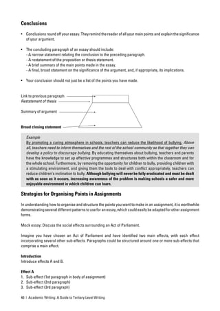 Conclusions
• Conclusions round off your essay. They remind the reader of all your main points and explain the signiﬁcance
  of your argument.

• The concluding paragraph of an essay should include:
  - A narrow statement relating the conclusion to the preceding paragraph.
  - A restatement of the proposition or thesis statement.
  - A brief summary of the main points made in the essay.
  - A ﬁnal, broad statement on the signiﬁcance of the argument, and, if appropriate, its implications.

• Your conclusion should not just be a list of the points you have made.


Link to previous paragraph
Restatement of thesis

Summary of argument


Broad closing statement

   Example
   By promoting a caring atmosphere in schools, teachers can reduce the likelihood of bullying. Above
   all, teachers need to inform themselves and the rest of the school community so that together they can
   develop a policy to discourage bullying. By educating themselves about bullying, teachers and parents
   have the knowledge to set up effective programmes and structures both within the classroom and for
   the whole school. Furthermore, by removing the opportunity for children to bully, providing children with
   a stimulating environment, and giving them the tools to deal with conﬂict appropriately, teachers can
   reduce children’s inclination to bully. Although bullying will never be fully eradicated and must be dealt
   with as soon as it occurs, increasing awareness of the problem is making schools a safer and more
   enjoyable environment in which children can learn.

Strategies for Organising Points in Assignments

In understanding how to organise and structure the points you want to make in an assignment, it is worthwhile
demonstrating several different patterns to use for an essay, which could easily be adapted for other assignment
forms.

Mock essay: Discuss the social effects surrounding an Act of Parliament.

Imagine you have chosen an Act of Parliament and have identiﬁed two main effects, with each effect
incorporating several other sub-effects. Paragraphs could be structured around one or more sub-effects that
comprise a main effect.

Introduction
Introduce effects A and B.

Effect A
1. Sub-effect (1st paragraph in body of assignment)
2. Sub-effect (2nd paragraph)
3. Sub-effect (3rd paragraph)

40 | Academic Writing: A Guide to Tertiary Level Writing
 