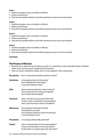 Issue 1
1. Identify and explain nature of problem or difﬁculty
2. Outline causal factors
3. Describe two possible solutions and brieﬂy evaluate pros and cons of each solution.

Issue 2
1. Identify and explain nature of problem or difﬁculty
2. Outline causal factors
3. Describe two possible solutions and brieﬂy evaluate pros and cons of each solution.

Issue 3
1. Identify and explain nature of problem or difﬁculty
2. Outline causal factors
3. Describe two possible solutions and brieﬂy evaluate pros and cons of each solution.

Issue 4
1. Identify and explain nature of problem or difﬁculty
2. Outline causal factors
3. Describe two possible solutions and brieﬂy evaluate pros and cons of each solution.

Conclusion


The Process of Revision
• Revising occurs when you have ﬁnished your draft. It is a good idea to take reasonable breaks in-between
  drafts, so you can look at your assignment with fresh eyes.
• Here is a revision checklist for essays, which can be adapted for other assignments.

Key question:    Have I answered the question posed by my topic?

Introduction      Is my opening broad and interesting?
                  Have I followed the funnel shape?
                  Is my thesis statement clear?

Body              Does each paragraph have a topic sentence?
                  Have I kept to one main idea per paragraph?
                  Are my ideas fully developed?

Conclusion        Have I summed up my argument effectively?
                  Is there a clear re-statement of my proposition?
                  Have I given the essay a sense of completion?

Referencing       Are quotations introduced smoothly?
                  Are quotations accurate?
                  Are quotations justiﬁed as relevant to the topic?
                  Is the formatting correct?

Presentation      Is my essay professionally presented?

Content           Have I answered all parts of the essay question?
                  Is there any information in the wrong section?
                  Do the points I am making agree with each other?

42 | Academic Writing: A Guide to Tertiary Level Writing
 