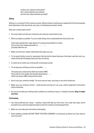 Is there any irrelevant information?
                 Can I write anything more clearly?
                 Are the main ideas summed up brieﬂy?

Editing

Editing is a crucial part of the revision process. Editing involves checking your assignment from the paragraph
level right down to the word level, and, even, to individual punctuation marks.

Does your writing make sense?

• You must make sure that your sentences say what you meant them to say.

• Write as simply as possible. Try not to make things more complicated than they have to be.

   It has been posited that a high degree of curiosity proved lethal to a feline.
   This can be more simply expressed as…………….
   Curiosity killed the cat.

• Make sure that your reader understands the jargon you use.

• Try to avoid clichés (a word or expression that has lost its impact because it has been used too much e.g.
  avoid clichés like the plague) because they are boring.

• It is best not to clutter your writing with unnecessary words.

• Try to keep your writing as active as possible…….

   The study was conducted by Smith and Jones (1987).
   This could be more simply and directly expressed as…….
   Smith and Jones (1987) conducted the study.

• Aim to vary your sentence length. Try not to use too many, very long or very short sentences.

• Make sure your writing is formal – avoid personal pronouns (I, we, you), unless assignment instructions
  advise otherwise.

• Do not try to make your writing overly complex by cramming in long or ‘scholarly’ phrases. Keep it simple
  and clear.

Proofreading

• You must proofread your essay – reading it aloud will help you ﬁnd errors. You could even tape record
  yourself as you read and replay the tape to check for sentence and paragraph ﬂow.

• Make sure you take your time when proofreading.

• Check spelling carefully. DO NOT TRUST THE SPELL-CHECKER. It cannot pick up where you have used an
  incorrect word.




                                                             Academic Writing: A Guide to Tertiary Level Writing | 43
 