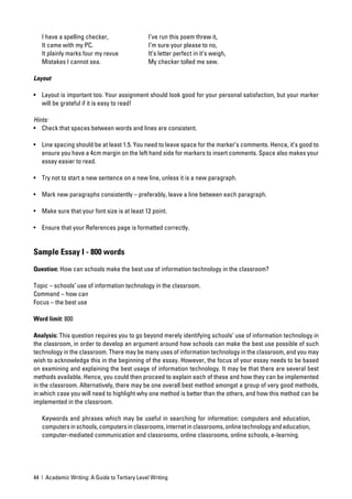 I have a spelling checker,                  I’ve run this poem threw it,
   It came with my PC.                         I’m sure your please to no,
   It plainly marks four my revue              It’s letter perfect in it’s weigh,
   Mistakes I cannot sea.                      My checker tolled me sew.

Layout

• Layout is important too. Your assignment should look good for your personal satisfaction, but your marker
  will be grateful if it is easy to read!

Hints:
• Check that spaces between words and lines are consistent.

• Line spacing should be at least 1.5. You need to leave space for the marker’s comments. Hence, it’s good to
  ensure you have a 4cm margin on the left hand side for markers to insert comments. Space also makes your
  essay easier to read.

• Try not to start a new sentence on a new line, unless it is a new paragraph.

• Mark new paragraphs consistently – preferably, leave a line between each paragraph.

• Make sure that your font size is at least 12 point.

• Ensure that your References page is formatted correctly.


Sample Essay I - 800 words

Question: How can schools make the best use of information technology in the classroom?

Topic – schools’ use of information technology in the classroom.
Command – how can
Focus – the best use

Word limit: 800

Analysis: This question requires you to go beyond merely identifying schools’ use of information technology in
the classroom, in order to develop an argument around how schools can make the best use possible of such
technology in the classroom. There may be many uses of information technology in the classroom, and you may
wish to acknowledge this in the beginning of the essay. However, the focus of your essay needs to be based
on examining and explaining the best usage of information technology. It may be that there are several best
methods available. Hence, you could then proceed to explain each of these and how they can be implemented
in the classroom. Alternatively, there may be one overall best method amongst a group of very good methods,
in which case you will need to highlight why one method is better than the others, and how this method can be
implemented in the classroom.

   Keywords and phrases which may be useful in searching for information: computers and education,
   computers in schools, computers in classrooms, internet in classrooms, online technology and education,
   computer-mediated communication and classrooms, online classrooms, online schools, e-learning.




44 | Academic Writing: A Guide to Tertiary Level Writing
 