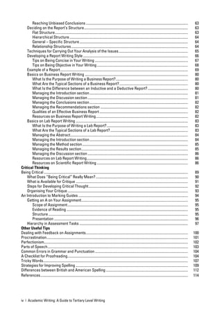 Reaching Unbiased Conclusions ................................................................................................................                           63
    Deciding on the Report’s Structure ..................................................................................................................                       63
       Flat Structure ..................................................................................................................................................        63
       Hierarchical Structure ..................................................................................................................................                64
       General – Speciﬁc Structure .......................................................................................................................                      64
       Relationship Structures ................................................................................................................................                 64
    Techniques for Carrying Out Your Analysis of the Issues ............................................................................                                        65
    Developing a Report Writing Style ...................................................................................................................                       66
       Tips on Being Concise in Your Writing ......................................................................................................                             67
       Tips on Being Objective in Your Writing ....................................................................................................                             68
    Example of a Report ............................................................................................................................................            69
    Basics on Business Report Writing .................................................................................................................                         80
       What Is the Purpose of Writing a Business Report? ...............................................................................                                        80
       What Are the Typical Sections of a Business Report? ...........................................................................                                          80
       What Is the Difference between an Inductive and a Deductive Report? ............................................                                                         80
       Managing the Introduction section ............................................................................................................                           81
       Managing the Discussion section ..............................................................................................................                           81
       Managing the Conclusions section ............................................................................................................                            82
       Managing the Recommendations section ................................................................................................                                    82
       Qualities of an Effective Business Report .................................................................................................                              82
       Resources on Business Report Writing .....................................................................................................                               82
    Basics on Lab Report Writing ...........................................................................................................................                    83
       What Is the Purpose of Writing a Lab Report? .........................................................................................                                   83
       What Are the Typical Sections of a Lab Report? .....................................................................................                                     83
       Managing the Abstract .................................................................................................................................                  84
       Managing the Introduction section ............................................................................................................                           84
       Managing the Method section ....................................................................................................................                         85
       Managing the Results section .....................................................................................................................                       85
       Managing the Discussion section ..............................................................................................................                           86
       Resources on Lab Report Writing ...............................................................................................................                          86
       Resources on Scientiﬁc Report Writing ....................................................................................................                               86
Critical Thinking
Being Critical ..............................................................................................................................................................    89
    What Does “Being Critical” Really Mean? .....................................................................................................                                90
    What is Available for Critique ...........................................................................................................................                   91
    Steps for Developing Critical Thought .............................................................................................................                          92
    Organising Your Critique ....................................................................................................................................                93
An Introduction to Marking Guides ........................................................................................................................                       94
    Getting an A on Your Assignment .....................................................................................................................                        95
       Scope of Assignment ....................................................................................................................................                  95
       Evidence of Reading .....................................................................................................................................                 95
       Structure .........................................................................................................................................................       95
       Presentation ...................................................................................................................................................          96
    Hierarchy in Assessment Tasks .......................................................................................................................                        97
Other Useful Tips
Dealing with Feedback on Assignments ................................................................................................................                           100
Procrastination ...........................................................................................................................................................     101
Perfectionism..............................................................................................................................................................     102
Parts of Speech ..........................................................................................................................................................      103
Common Errors in Grammar and Punctuation ......................................................................................................                                 104
A Checklist for Proofreading ....................................................................................................................................               104
Tricky Words...............................................................................................................................................................     107
Strategies for Improving Spelling ...........................................................................................................................                   109
Differences between British and American Spelling ..........................................................................................                                    112
References ..................................................................................................................................................................   114




iv | Academic Writing: A Guide to Tertiary Level Writing
 