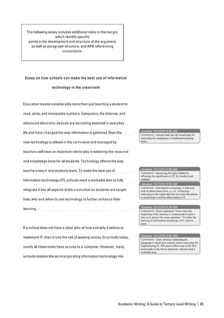 The following essay includes additional notes in the margin,
                     which identify specific
   points in the development and structure of the argument,
    as well as paragraph structure, and APA referencing
                         conventions.




 Essay on how schools can make the best use of infor mation

                   technology in the class room



Education means considerably more than just teaching a student to

read, write, and manipulate numbers. Computers, the Internet, and

advanced electronic devices are becoming essential in everyday

                                                                                nbowker 15/12/05 8:56 AM
life and have changed the way information is gathered. How this
                                                                                Comment: General lead into the broad topic by
                                                                                indicating the inadequacy of traditional teaching
new technology is utilised in the curriculum and managed by                     alone.


teachers will have an important role to play in widening the resource

and knowledge base for all students. Technology affects the way

                                                                                nbowker 15/12/05 8:56 AM
teachers teach and students learn. To make the best use of
                                                                                Comment: Narrowing the topic further by
                                                                                affirming the significance of IT for teachers and
information technology (IT), schools need a workable plan to fully              students.
                                                                                nbowker 15/12/05 8:56 AM
                                                                                Comment: Information technology is followed
integrate it into all aspects of the curriculum so students are taught          with its abbreviated form, i.e. IT, in brackets,
                                                                                indicating to the reader that the next time this phrase
                                                                                is mentioned, it will be abbreviated to IT.
how, why and when to use technology to further enhance their

                                                                                nbowker 15/12/05 8:56 AM
learning.
                                                                                Comment: Thesis statement. Notice how the
                                                                                beginning of the sentence is constructed in such a
                                                                                way as to answer the essay question: “To make the
                                                                                best use of information technology (IT), schools
                                                                                need…”
If a school does not have a clear plan of how and why it wishes to

                                                                                nbowker 15/12/05 8:56 AM
implement IT, then it runs the risk of wasting money. In schools today,
                                                                                Comment: Topic sentence indicating the
                                                                                paragraph is about how schools need a clear plan for
nearly all classrooms have access to a computer. However, many                  implementing IT. This point follows-up on the first
                                                                                point made in the thesis statement: schools need a
                                                                                workable plan.
schools mistake this as incorporating information technology into




                                                                 Academic Writing: A Guide to Tertiary Level Writing | 45
 