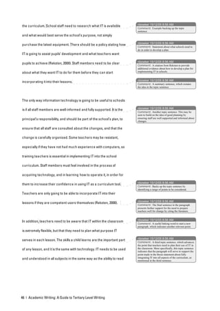 nbowker 15/12/05 8:56 AM
the curriculum. School staff need to research what IT is available
                                                                           Comment: Example backing up the topic
                                                                           sentence.
and what would best serve the school’s purpose, not simply

                                                                           nbowker 15/12/05 8:56 AM
purchase the latest equipment. There should be a policy stating how
                                                                           Comment: Statement about what schools need to
                                                                           do in order to develop a plan.
IT is going to assist pupils’ development and what teachers want

                                                                           nbowker 15/12/05 8:56 AM
pupils to achieve (Reksten, 2000). Staff members need to be clear
                                                                           Comment: A citation from Reksten to provide
                                                                           additional evidence about how to develop a plan for
about what they want IT to do for them before they can start               implementing IT in schools.


                                                                           nbowker 15/12/05 8:56 AM
incorporating it into their lessons.
                                                                           Comment: A summary sentence, which restates
                                                                           the idea in the topic sentence.




The only way information technology is going to be useful to schools

                                                                           nbowker 15/12/05 8:56 AM
is if all staff members are well-informed and fully supported. It is the
                                                                           Comment: Another topic sentence. This may be
                                                                           seen to build on the idea of good planning by
principal’s responsibility, and should be part of the school’s plan, to    ensuring staff are well supported and informed about
                                                                           changes.

ensure that all staff are consulted about the changes, and that the

change is carefully organised. Some teachers may be resistant,

especially if they have not had much experience with computers, so

training teachers is essential in implementing IT into the school

curriculum. Staff members must feel involved in the process of

acquiring technology, and in learning how to operate it, in order for

                                                                           nbowker 15/12/05 8:56 AM
them to increase their confidence in using IT as a curriculum tool.
                                                                           Comment: Backs up the topic sentence by
                                                                           identifying a range of points to be considered.
Teachers are only going to be able to incorporate IT into their

                                                                           nbowker 15/12/05 8:56 AM
lessons if they are competent users themselves (Reksten, 2000).
                                                                           Comment: The final sentence in the paragraph
                                                                           presents further support for the need to prepare
                                                                           teachers well for change by citing the literature.


                                                                           nbowker 15/12/05 8:56 AM
In addition, teachers need to be aware that IT within the classroom
                                                                           Comment: A useful linking word to start a new
                                                                           paragraph, which indicates another relevant point.
is extremely flexible, but that they need to plan what purpose IT

                                                                           nbowker 15/12/05 8:56 AM
serves in each lesson. The skills a child learns are the important part
                                                                           Comment: A third topic sentence, which advances
                                                                           the point that teachers need to plan their use of IT in
of any lesson, and it is the same with technology. IT needs to be used     the classroom. More specifically, this topic sentence
                                                                           indicates that the paragraph will serve to support the
                                                                           point made in the thesis statement about fully
                                                                           integrating IT into all aspects of the curriculum, as
and understood in all subjects in the same way as the ability to read      mentioned in the third sentence.




46 | Academic Writing: A Guide to Tertiary Level Writing
 