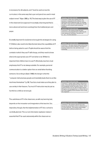 is necessary for all subjects, and “must be used across the

curriculum, in the same way that a pen and pencil are used in most

                                                                                 nbowker 19/1/06 4:05 PM
subject areas” (Ager, 2000, p. 15). The best way to plan the use of IT
                                                                                 Comment: Rather than standing alone, the
                                                                                 quotation is integrated into the sentence, with
in the classroom is to approach it as simply a learning tool that is             appropriate acknowledgement made, by including
                                                                                 the author’s name and year of publication, the page
                                                                                 number, as well as speech marks around the
                                                                                 quotation.
more advanced (and more exciting) than the traditional pen and
                                                                                 nbowker 15/12/05 8:56 AM
                                                                                 Comment: This sentence brings the detail
paper.                                                                           mentioned in the paragraph back to addressing the
                                                                                 essay question by focusing on “the best way
                                                                                 to…use…IT in the classroom”.



It is vitally important for students to be taught the strategies for using

                                                                                 nbowker 15/12/05 8:56 AM
IT. Children also need to be fully informed about the capabilities of IT
                                                                                 Comment: This topic sentence deals with the final
                                                                                 points made in the thesis statement, with respect to
before being asked to use it. Pupils should be aware that the                    teaching students how, why, and when to use
                                                                                 technology.

contexts in which they use IT will change, and they need to know

what is the appropriate use of IT and what is not. Whilst it is

important that children learn to use IT effectively, teachers must

emphasise that IT is not always suitable. For example, personal

communication is a better option than an email when thanking

someone. According to Apter (1968), the danger is that the

“computer dehumanises people and inevitably leads them to act like

                                                                                 nbowker 15/12/05 8:56 AM
machines themselves” (p. 58). Teachers must make sure they plan to
                                                                                 Comment: Another author citation, followed by a
                                                                                 quote. Notice that throughout the body of the essay,
use variety in their lessons. Too much IT instruction may be just as             each paragraph includes one author citation – this is
                                                                                 a good formula to use for 100 level papers because
                                                                                 throughout each paragraph there is evidence that you
                                                                                 have been engaging with the literature when writing
harmful to a child as not enough.                                                the assignment.




The usefulness of IT in the classroom, as with any learning tool,

                                                                                 nbowker 15/12/05 8:56 AM
depends on the innovation and imagination of the teacher. It is
                                                                                 Comment: This sentence refocuses the essay
                                                                                 towards the general theme of how to effectively use
imperative, though, that the implementation of IT into a school is               IT in the classroom. The sentence acknowledges
                                                                                 that the teacher’s skills are central to this.

carefully planned. The current information explosion makes it

essential that IT be used extensively within the classroom so




                                                                    Academic Writing: A Guide to Tertiary Level Writing | 47
 