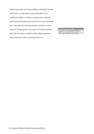 children know how to use IT appropriately and effectively. Teachers

must, therefore, be fully informed about what kinds of IT are

available and whether or not they are appropriate for classroom

use. School boards and teachers must therefore ensure that all staff

have a clear plan about what they want their students to achieve

                                                                       nbowker 15/12/05 8:56 AM
through IT. The appropriate incorporation of IT into the classroom
                                                                       Comment: The final paragraph functions to
                                                                       reaffirm the points made in the body of the essay,
will broaden the minds and skills of students, allowing them to be     which, in turn, support the thesis statement.



better prepared for further technological advances.




48 | Academic Writing: A Guide to Tertiary Level Writing
 
