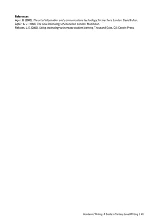 References
Ager, R. (2000). The art of information and communications technology for teachers. London: David Fulton.
Apter, A. J. (1968). The new technology of education. London: Macmillan.
Reksten, L. E. (2000). Using technology to increase student learning. Thousand Oaks, CA: Corwin Press.




                                                          Academic Writing: A Guide to Tertiary Level Writing | 49
 