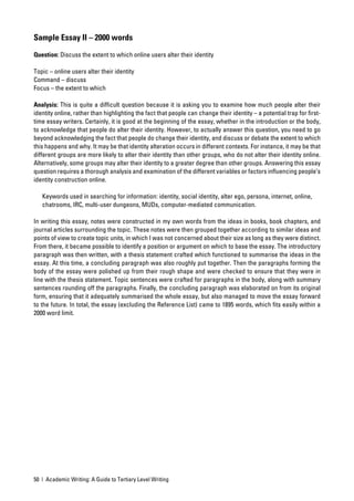 Sample Essay II – 2000 words

Question: Discuss the extent to which online users alter their identity

Topic – online users alter their identity
Command – discuss
Focus – the extent to which

Analysis: This is quite a difﬁcult question because it is asking you to examine how much people alter their
identity online, rather than highlighting the fact that people can change their identity – a potential trap for ﬁrst-
time essay writers. Certainly, it is good at the beginning of the essay, whether in the introduction or the body,
to acknowledge that people do alter their identity. However, to actually answer this question, you need to go
beyond acknowledging the fact that people do change their identity, and discuss or debate the extent to which
this happens and why. It may be that identity alteration occurs in different contexts. For instance, it may be that
different groups are more likely to alter their identity than other groups, who do not alter their identity online.
Alternatively, some groups may alter their identity to a greater degree than other groups. Answering this essay
question requires a thorough analysis and examination of the different variables or factors inﬂuencing people’s
identity construction online.

   Keywords used in searching for information: identity, social identity, alter ego, persona, internet, online,
   chatrooms, IRC, multi-user dungeons, MUDs, computer-mediated communication.

In writing this essay, notes were constructed in my own words from the ideas in books, book chapters, and
journal articles surrounding the topic. These notes were then grouped together according to similar ideas and
points of view to create topic units, in which I was not concerned about their size as long as they were distinct.
From there, it became possible to identify a position or argument on which to base the essay. The introductory
paragraph was then written, with a thesis statement crafted which functioned to summarise the ideas in the
essay. At this time, a concluding paragraph was also roughly put together. Then the paragraphs forming the
body of the essay were polished up from their rough shape and were checked to ensure that they were in
line with the thesis statement. Topic sentences were crafted for paragraphs in the body, along with summary
sentences rounding off the paragraphs. Finally, the concluding paragraph was elaborated on from its original
form, ensuring that it adequately summarised the whole essay, but also managed to move the essay forward
to the future. In total, the essay (excluding the Reference List) came to 1895 words, which ﬁts easily within a
2000 word limit.




50 | Academic Writing: A Guide to Tertiary Level Writing
 