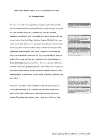 Essay on the extent to which onl ine users alter their ident ity


                                  By Natilene Bowker




                                                                                                 nbowker 20/10/05 3:40 PM
The online medium offers many opportunities for people to explore their identity. In             Comment: Very general opening sentence about
                                                                                                 the broad topic area.

particular, text-based communication enables users to present themselves in ways that

may not be possible in face-to-face contexts because of the lack of physical
                                                                                                 nbowker 20/10/05 3:43 PM
appearance cues. Two such online communities, which operate textually, and in real-              Comment: Begins narrowing the topic down to a
                                                                                                 closer focus for this essay. Here, the setting moves
                                                                                                 from “online” to more specific features, namely,
time, are Internet Relay Chat (IRC) and Multi-User Dungeons (MUDs). IRC offers users             “text-based communication”.
                                                                                                 nbowker 21/10/05 4:51 PM
access to hundreds of chatrooms on a vast range of topics. Users are identified by their         Comment: These examples indicate to the reader
                                                                                                 that the essay question is being addressed within the
                                                                                                 scope of these kinds of online contexts. Hence, the
                                                                                                 writer is not having to cover all online contexts.
choice of nickname, dissimilar to real life names, in which “users can appear to be,
                                                                                                 nbowker 21/10/05 4:53 PM
                                                                                                 Comment: The full term followed immediately by
quite literally, whoever they wish” (Reid, 1993, p. 63). MUDs are virtual reality, role-         the abbreviation is given for each online community.
                                                                                                 This means that the full term does not need to be
                                                                                                 repeated in the body of the essay. So, from here on
playing environments where users create their own character by selecting a name, a               in, IRC and MUDs are used.



gender including neuter and plural, and a description of their physical appearance

(Curtis, 1997). Text-based communication forums offer users unprecedented freedoms

for identity alteration through the anonymity of the online medium, which enables users

to break free from social norms. However, online users’ capacity to alter their identity

is also constrained by gender norms, including gender socialisation differences in risk-
                                                                                                 nbowker 22/10/05 12:40 PM
taking online.                                                                                   Comment: These final two sentences in the
                                                                                                 introduction present the thesis statement for the
                                                                                                 essay. Instead of saying, “This essay will argue…”,
                                                                                                 it cuts to the chase. Due to the number of aspects
                                                                                                 involved, the thesis statement has been broken into
                                                                                                 two sentences, which summarise two distinct
Research has reported the unprecedented freedom of identity exploration online.                  positions.
                                                                                                 nbowker 21/10/05 4:55 PM
                                                                                                 Comment: Topic sentence for the first paragraph,
Turkle’s (1995) observations on MUDs identified how role-playing allows users to                 focusing on the unprecedented freedom of identity
                                                                                                 exploration online, which was mentioned in the
                                                                                                 thesis statement.
explore various aspects of their identity, as well as the capacity to take on other

identities. This included opportunities to explore a wider range of roles than those




                                                                         Academic Writing: A Guide to Tertiary Level Writing | 51
 