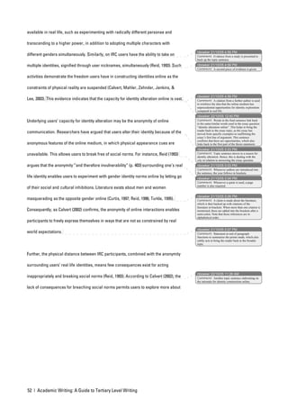 available in real life, such as experimenting with radically different personae and

transcending to a higher power, in addition to adopting multiple characters with
                                                                                                nbowker 21/10/05 4:56 PM
different genders simultaneously. Similarly, on IRC users have the ability to take on           Comment: Evidence from a study is presented to
                                                                                                back up the topic sentence.

multiple identities, signified through user nicknames, simultaneously (Reid, 1993). Such        nbowker 21/10/05 4:56 PM
                                                                                                Comment: A second piece of evidence is given.

activities demonstrate the freedom users have in constructing identities online as the

constraints of physical reality are suspended (Calvert, Mahler, Zehnder, Jenkins, &
                                                                                                nbowker 21/10/05 4:58 PM
Lee, 2003). This evidence indicates that the capacity for identity alteration online is vast.   Comment: A citation from a further author is used
                                                                                                to reinforce the idea that the online medium has
                                                                                                unprecedented opportunities for identity exploration
                                                                                                compared to real life.
                                                                                                nbowker 22/10/05 12:40 PM
Underlying users’ capacity for identity alteration may be the anonymity of online               Comment: Words in the final sentence link back
                                                                                                to the same/similar words used in the essay question:
                                                                                                “identity alteration online”. This helps to bring the
                                                                                                reader back to the essay topic, as the essay has
communication. Researchers have argued that users alter their identity because of the           moved from specific examples to reaffirming the
                                                                                                essay’s first line of argument. This sentence
                                                                                                confirms that there are opportunities, which also
anonymous features of the online medium, in which physical appearance cues are                  links back to the first part of the thesis statement.
                                                                                                nbowker 21/10/05 5:03 PM
unavailable. This allows users to break free of social norms. For instance, Reid (1993)         Comment: Topic sentence moves to a reason for
                                                                                                identity alteration. Hence, this is dealing with the
                                                                                                why in relation to answering the essay question.
argues that the anonymity “and therefore invulnerability” (p. 403) surrounding one’s real       nbowker 21/10/05 5:03 PM
                                                                                                Comment: Whenever authors are introduced into
                                                                                                the sentence, the year follows in brackets.
life identity enables users to experiment with gender identity norms online by letting go       nbowker 21/10/05 5:04 PM
                                                                                                Comment: Whenever a quote is used, a page
                                                                                                number is also required.
of their social and cultural inhibitions. Literature exists about men and women
                                                                                                nbowker 21/10/05 5:06 PM
masquerading as the opposite gender online (Curtis, 1997; Reid, 1996; Turkle, 1995).            Comment: A claim is made about the literature,
                                                                                                which is then backed up with citations of the
                                                                                                literature in brackets. When more than one citation is
Consequently, as Calvert (2002) confirms, the anonymity of online interactions enables          mentioned, these are added into the brackets after a
                                                                                                semi-colon. Note that these references are in
                                                                                                alphabetical order.
participants to freely express themselves in ways that are not as constrained by real
                                                                                                nbowker 21/10/05 5:07 PM
world expectations.                                                                             Comment: Statement at end of paragraph
                                                                                                functions to summarise the points made, which also
                                                                                                subtly acts to bring the reader back to the broader
                                                                                                topic.


Further, the physical distance between IRC participants, combined with the anonymity

surrounding users’ real life identities, means few consequences exist for acting
                                                                                                nbowker 22/10/05 11:26 AM
inappropriately and breaking social norms (Reid, 1993). According to Calvert (2002), the        Comment: Another topic sentence elaborating on
                                                                                                the rationale for identity construction online.

lack of consequences for breaching social norms permits users to explore more about




52 | Academic Writing: A Guide to Tertiary Level Writing
 
