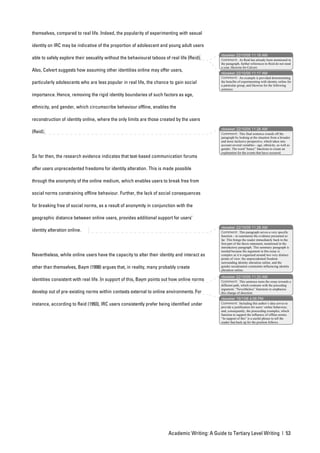 themselves, compared to real life. Indeed, the popularity of experimenting with sexual

identity on IRC may be indicative of the proportion of adolescent and young adult users
                                                                                                nbowker 22/10/05 11:18 AM
able to safely explore their sexuality without the behavioural taboos of real life (Reid).      Comment: As Reid has already been mentioned in
                                                                                                the paragraph, further references to Reid do not need
                                                                                                a year, likewise for Calvert.
Also, Calvert suggests how assuming other identities online may offer users,
                                                                                                nbowker 22/10/05 11:17 AM
                                                                                                Comment: An example is provided demonstrating
particularly adolescents who are less popular in real life, the chance to gain social           the benefits of experimenting with identity online for
                                                                                                a particular group, and likewise for the following
                                                                                                sentence.
importance. Hence, removing the rigid identity boundaries of such factors as age,

ethnicity, and gender, which circumscribe behaviour offline, enables the

reconstruction of identity online, where the only limits are those created by the users
                                                                                                nbowker 22/10/05 11:26 AM
(Reid).                                                                                         Comment: This final sentence rounds off the
                                                                                                paragraph by looking at the situation from a broader
                                                                                                and more inclusive perspective, which takes into
                                                                                                account several variables – age, ethnicity, as well as
                                                                                                gender. The word “hence” functions to create an
                                                                                                explanation for the events that have occurred.
So far then, the research evidence indicates that text-based communication forums

offer users unprecedented freedoms for identity alteration. This is made possible

through the anonymity of the online medium, which enables users to break free from

social norms constraining offline behaviour. Further, the lack of social consequences

for breaking free of social norms, as a result of anonymity in conjunction with the

geographic distance between online users, provides additional support for users’
                                                                                                nbowker 22/10/05 11:28 AM
identity alteration online.                                                                     Comment: This paragraph serves a very specific
                                                                                                function – to summarise the evidence presented so
                                                                                                far. This brings the reader immediately back to the
                                                                                                first part of the thesis statement, mentioned in the
                                                                                                introductory paragraph. This summary paragraph is
                                                                                                needed because the argument in this essay is
Nevertheless, while online users have the capacity to alter their identity and interact as      complex as it is organised around two very distinct
                                                                                                points of view: the unprecedented freedom
                                                                                                surrounding identity alteration online, and the
other than themselves, Baym (1998) argues that, in reality, many probably create                gender socialisation constraints influencing identity
                                                                                                alteration online.

                                                                                                nbowker 22/10/05 11:33 AM
identities consistent with real life. In support of this, Baym points out how online norms      Comment: This sentence turns the essay towards a
                                                                                                different path, which contrasts with the preceding
                                                                                                argument. “Nevertheless” functions to emphasise
develop out of pre-existing norms within contexts external to online environments. For          this change of direction.
                                                                                                nbowker 19/1/06 4:06 PM
instance, according to Reid (1993), IRC users consistently prefer being identified under        Comment: Including this author’s idea serves to
                                                                                                provide a justification for users’ online behaviour,
                                                                                                and, consequently, the proceeding examples, which
                                                                                                function to support the influence of offline norms.
                                                                                                “In support of this” is a useful phrase to tell the
                                                                                                reader that back up for the position follows.




                                                                        Academic Writing: A Guide to Tertiary Level Writing | 53
 
