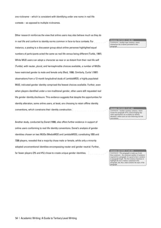 one nickname – which is consistent with identifying under one name in real life

contexts – as opposed to multiple nicknames.




Other research reinforces the view that online users may also behave much as they do
                                                                                             nbowker 22/10/05 11:38 AM
in real life and conform to identity norms common in face-to-face contexts. For              Comment: Another topic sentence, which
                                                                                             summarises the evidence presented in this
                                                                                             paragraph.
instance, a posting to a discussion group about online personae highlighted equal

numbers of participants acted the same as real life versus being different (Turkle, 1997).

While MUD users can adopt a character as near or as distant from their real life self

(Turkle), with neuter, plural, and hermaphrodite choices available, a number of MUDs

have restricted gender to male and female only (Reid, 1996). Similarly, Curtis’ (1997)

observations from a 12-month longitudinal study of LambdaMOO, a highly populated

MUD, indicated gender identity comprised the fewest choices available. Further, even

when players identified under a non-traditional gender, other users still requested real

life gender identity disclosure. This evidence suggests that despite the opportunities for

identity alteration, some online users, at least, are choosing to retain offline identity
                                                                                             nbowker 22/10/05 11:41 AM
conventions, which constrains their identity construction.                                   Comment: Another summary sentence, which
                                                                                             rounds the paragraph off by acknowledging that
                                                                                             while opportunities are available for identity
                                                                                             alteration, online users are also following real life
                                                                                             conventions.

Another study, conducted by Danet (1998), also offers further evidence in support of

online users conforming to real life identity conventions. Danet’s analysis of gender

identities chosen on two MUDs (MediaMOO and LambdaMOO), constituting 1055 and

7308 players, revealed that a majority chose male or female, while only a minority

adopted unconventional identities encompassing neuter and gender neutral. Further,
                                                                                             nbowker 22/10/05 11:44 AM
far fewer players (3% and 4%) chose to create unique gender identities.                      Comment: This paragraph is made up of only
                                                                                             three sentences – the minimum number of sentences
                                                                                             required for a paragraph. It is good to have variation
                                                                                             in paragraph length. The first sentence functions to
                                                                                             highlight the new evidence contained in the
                                                                                             paragraph, and, thus, makes distinct the topic of the
                                                                                             paragraph.




54 | Academic Writing: A Guide to Tertiary Level Writing
 