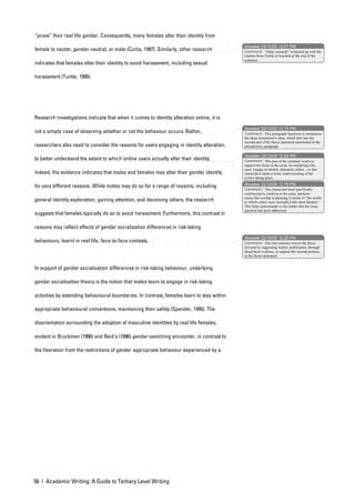 “prove” their real life gender. Consequently, many females alter their identity from
                                                                                            nbowker 22/10/05 12:01 PM
female to neuter, gender-neutral, or male (Curtis, 1997). Similarly, other research         Comment: “Other research” is backed up with the
                                                                                            citation from Turkle in brackets at the end of the
                                                                                            sentence.
indicates that females alter their identity to avoid harassment, including sexual

harassment (Turkle, 1995).




Research investigations indicate that when it comes to identity alteration online, it is
                                                                                            nbowker 22/10/05 12:15 PM
not a simple case of observing whether or not the behaviour occurs. Rather,                 Comment: This paragraph functions to summarise
                                                                                            the ideas mentioned to date, which link into the
                                                                                            second part of the thesis statement mentioned in the
researchers also need to consider the reasons for users engaging in identity alteration,    introductory paragraph.

                                                                                            nbowker 22/10/05 12:24 PM
to better understand the extent to which online users actually alter their identity.        Comment: This part of the sentence works to
                                                                                            support the focus in the essay on explaining why
                                                                                            users engage in identity alteration online – so that
Indeed, the evidence indicates that males and females may alter their gender identity       researchers attain a better understanding of the
                                                                                            events taking place.

for very different reasons. While males may do so for a range of reasons, including         nbowker 22/10/05 12:19 PM
                                                                                            Comment: This clause has been specifically
                                                                                            constructed to conform to the essay question –
                                                                                            notice the overlap in phrasing in terms of “the extent
general identity exploration, gaining attention, and deceiving others, the research         to which online users [actually] alter their identity”.
                                                                                            This helps demonstrate to the reader that the essay
                                                                                            question has been addressed.
suggests that females typically do so to avoid harassment. Furthermore, this contrast in

reasons may reflect effects of gender socialisation differences in risk-taking
                                                                                            nbowker 22/10/05 12:25 PM
behaviours, learnt in real life, face-to-face contexts.                                     Comment: This end sentence moves the focus
                                                                                            forward by suggesting further justification, through
                                                                                            theoretical evidence, to support the second position
                                                                                            in the thesis statement.


In support of gender socialisation differences in risk-taking behaviour, underlying

gender socialisation theory is the notion that males learn to engage in risk-taking

activities by extending behavioural boundaries. In contrast, females learn to stay within

appropriate behavioural conventions, maintaining their safety (Spender, 1995). The

disorientation surrounding the adoption of masculine identities by real life females,

evident in Bruckman (1996) and Reid’s (1996) gender-switching encounter, in contrast to

the liberation from the restrictions of gender appropriate behaviour experienced by a




56 | Academic Writing: A Guide to Tertiary Level Writing
 