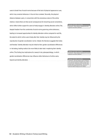 users to break free of social norms because of the lack of physical appearance cues,

which may constrain behaviour in face-to-face contexts. Secondly, the physical

distance between users, in conjunction with the anonymous nature of the online

medium, means there are few social consequences for breaching social conventions,
                                                                                              nbowker 22/10/05 12:32 PM
which offers further support for users to freely engage in identity alteration online. Yet,   Comment: These sentences summarise the first
                                                                                              argument in the thesis statement.

despite freedom from the constraints of social norms governing online behaviour,

leading to increased opportunities for identity alteration online compared to real life,

the extent to which online users freely alter their identity may be influenced by the

reproduction of gender socialisation norms. Indeed, the literature suggests that males

and females’ identity alteration may be linked to their gender socialisation differences

in risk-taking, leading males to be more likely to take risks in exploring their identity
                                                                                              nbowker 22/10/05 12:32 PM
online. This finding has implications for research into cyberpsychology, in which             Comment: These sentences summarise the second
                                                                                              argument in the thesis statement.

gender socialisation differences may influence other behaviours of online users,
                                                                                              nbowker 22/10/05 12:34 PM
beyond just identity alteration.                                                              Comment: This last sentence works to bring the
                                                                                              essay forward beyond the immediate essay context
                                                                                              to consider the implications within a broader topic
                                                                                              setting, namely, cyberpsychology. This movement
                                                                                              forward from addressing the essay question is
                                                                                              achieved without raising any new evidence.




58 | Academic Writing: A Guide to Tertiary Level Writing
 
