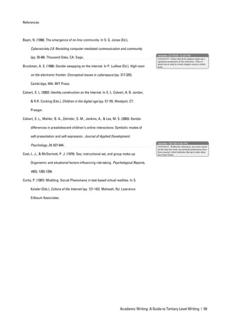References




Baym, N. (1998). The emergence of on-line community. In S. G. Jones (Ed.),

      Cybersociety 2.0: Revisiting computer-mediated communication and community
                                                                                                   nbowker 22/10/05 12:45 PM
      (pp. 35-68). Thousand Oaks, CA: Sage.                                                        Comment: Notice that book chapters make up a
                                                                                                   significant proportion of the references. There is
                                                                                                   much less to read in a book chapter versus a whole
Bruckman, A. S. (1996). Gender swapping on the internet. In P. Ludlow (Ed.), High noon             book.


      on the electronic frontier: Conceptual issues in cyberspace (pp. 317-325).

      Cambridge, MA: MIT Press.

Calvert, S. L. (2002). Identity construction on the Internet. In S. L. Calvert, A. B. Jordan,

      & R.R. Cocking (Eds.), Children in the digital age (pp. 57-70). Westport, CT:

      Praeger.

Calvert, S. L., Mahler, B. A., Zehnder, S. M., Jenkins, A., & Lee, M. S. (2003). Gender

      differences in preadolescent children’s online interactions: Symbolic modes of

      self-presentation and self-expression. Journal of Applied Development
                                                                                                   nbowker 19/1/06 4:08 PM
      Psychology, 24, 627-644.                                                                     Comment: Within the references, two more recent
                                                                                                   (at the time this book was printed) publications have
                                                                                                   been sourced, which indicates that up-to-date ideas
Coet, L. J., & McDermott, P. J. (1979). Sex, instructional set, and group make-up:                 have been found.


      Organismic and situational factors influencing risk-taking. Psychological Reports,

      44(3), 1283-1294.

Curtis, P. (1997). Mudding: Social Phenomena in text-based virtual realities. In S.

      Keisler (Eds.), Culture of the Internet (pp. 121-142). Mahwah, NJ: Lawrence

      Erlbaum Associates.




                                                                           Academic Writing: A Guide to Tertiary Level Writing | 59
 