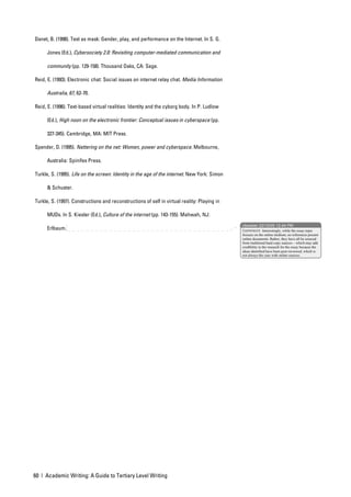 Danet, B. (1998). Text as mask: Gender, play, and performance on the Internet. In S. G.

      Jones (Ed.), Cybersociety 2.0: Revisiting computer-mediated communication and

      community (pp. 129-158). Thousand Oaks, CA: Sage.

Reid, E. (1993). Electronic chat: Social issues on internet relay chat. Media Information

      Australia, 67, 62-70.

Reid, E. (1996). Text-based virtual realities: Identity and the cyborg body. In P. Ludlow

      (Ed.), High noon on the electronic frontier: Conceptual issues in cyberspace (pp.

      327-345). Cambridge, MA: MIT Press.

Spender, D. (1995). Nattering on the net: Women, power and cyberspace. Melbourne,

      Australia: Spinifex Press.

Turkle, S. (1995). Life on the screen: Identity in the age of the internet. New York: Simon

      & Schuster.

Turkle, S. (1997). Constructions and reconstructions of self in virtual reality: Playing in

      MUDs. In S. Kiesler (Ed.), Culture of the internet (pp. 143-155). Mahwah, NJ:
                                                                                              nbowker 22/10/05 12:44 PM
      Erlbaum.                                                                                Comment: Interestingly, while the essay topic
                                                                                              focuses on the online medium, no references present
                                                                                              online documents. Rather, they have all be sourced
                                                                                              from traditional hard copy sources – which may add
                                                                                              credibility to the research for the essay because the
                                                                                              ideas identified have been peer-reviewed, which is
                                                                                              not always the case with online sources.




60 | Academic Writing: A Guide to Tertiary Level Writing
 