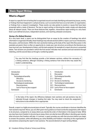 Basic Report Writing
What Is a Report?

A report is a speciﬁc form of writing that is organised around concisely identifying and examining issues, events,
or ﬁndings that have happened in a physical sense, such as events that have occurred within an organisation,
or ﬁndings from a research investigation. These events can also pertain to events or issues that have been
presented within a body of literature. The key to report writing is informing the reader simply and objectively
about all relevant issues. There are three features that, together, characterise report writing at a very basic
level: a pre-deﬁned structure, independent sections, and reaching unbiased conclusions.

Having a Pre-Deﬁned Structure
At a very basic level, a report can be distinguished from an essay by the creation of headings into which
information is organised. Broadly, these headings may indicate sections within a report, such as an Introduction,
Discussion, and Conclusion. Within the main section(s) making up the body of the report (the Discussion in the
example just given), there is often an opportunity to create your own structure according to the literature you
have sourced, your development of ideas, and the task assigned. An example of a report structure is presented
below. Two versions are provided in which the ﬁrst version indicates main sections and sub-sections through
indenting, and the second does so through a numbering system.


         You may ﬁnd that the headings provide a link between sections, without the necessity of
         a linking sentence, although including a linking sentence from time-to-time may assist the
         reader’s understanding.




   Introduction                                              1.      Introduction
   Discussion                                                2.      Discussion
       Technological beneﬁts                                 2.1     Technological beneﬁts
          Efﬁciency                                          2.1.1   Efﬁciency
          Access to monitoring                               2.1.2   Access to monitoring
       Technological weaknesses                              2.2     Technological weaknesses
          Disconnections                                     2.2.1   Disconnections
          Lack of face-to-face support                       2.2.2   Lack of face-to-face support
   Conclusion                                                3.      Conclusion



          In the body of the report, the difference between main sections and sub-sections may be
          indicated through changes in heading font style. You may need to check the assignment
          instructions to see whether this is appropriate.


Overall, a report is a highly structured piece of work. Typically, the course coordinator or lecturer identiﬁes the
main sections required. Hence, you are often given more guidance on how to write the assignment, with respect
to its structure, compared to an essay where you decide the order of information in the (essay’s) body. While
you may have more freedom in structuring an essay, there can also be more difﬁculties in deciding upon exactly
what structure that freedom will take. In contrast, a report provides you with that structure before you begin
to answer the question, while still allowing you some ﬂexibility and freedom in deciding on the organisation of
sub-sections comprising the report’s main sections. The second element of report writing follows.



62 | Academic Writing: A Guide to Tertiary Level Writing
 