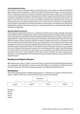 Having Independent Sections
Each section in a report is typically written as a stand alone piece, so the reader can selectively identify the
report sections they are interested in, rather than reading the whole report through in one go from start to
ﬁnish. It is important to keep this in mind when writing the report because your marker may in fact follow this
practice when marking the actual report. Consequently, the marker may go through all the Introduction sections
of students’ assignments ﬁrst, select a mark for that section, then proceed to all the Discussion sections and
select a mark, and so forth. Hence, if you have not written each section as an independent unit, you may lose
marks because you have missed information that may be in another section. This process of creating distinct
units may lead to some instances of overlap in information across sections. This is often the case with reports.
Avoiding these overlaps of information may require a restructuring of the order and themes within which the
information is categorised.

Reaching Unbiased Conclusions
A third element of report writing is that it is an unbiased and objective form of writing. Certainly, all academic
writing holds to this ideal, including essays. However, while essays put forward a particular position or argument
at the very beginning, summarised in the thesis statement and then backed up in the body, a report’s focus is
slightly different. It sways more towards the process of identifying and overviewing the range of issues in the
body of the report, and then reaching an objective conclusion or position at the end, as a consequence of the
issues represented in the report’s body. Of course, you can always have in mind a particular point of view when
you begin your report, but try to give the impression that you have come to your conclusion via an objective and
methodical review of the issues involved. The Introduction section of the report may force you to summarise
the report’s ﬁndings brieﬂy, perhaps by drawing on the sub-headings within the report’s body. Nevertheless,
try to ensure that the conclusion is the space where you give emphasis to your ﬁndings and the decision(s)
you have arrived at after a careful analysis of all the issues. Indeed, it should be clear to the reader that your
conclusion is reasoned logically from the discussion of the issues and the evidence you have presented in the
body of the report.

Deciding on the Report’s Structure

When planning your report, it is often a good idea to select a structure that will most effectively demonstrate
your organisation and examination of relevant issues. What follows is an illustration of different structural
formats to choose from: ﬂat, hierarchical, general-speciﬁc, and relationship-oriented structures.

Flat Structure
This involves organising issues of relatively equal importance, or when there is no need to consider how issues
appear in relation to other issues in terms of whether they are more or less important.

                                                   Discussion



         Issue A                      Issue B                      Issue C                       Issue D


Discussion
Issue A
Issue B
Issue C
Issue D




                                                            Academic Writing: A Guide to Tertiary Level Writing | 63
 
