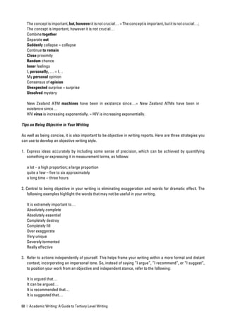 The concept is important, but, however it is not crucial… = The concept is important, but it is not crucial…;
   The concept is important, however it is not crucial…
   Combine together
   Separate out
   Suddenly collapse = collapse
   Continue to remain
   Close proximity
   Random chance
   Inner feelings
   I, personally, … = I…
   My personal opinion
   Consensus of opinion
   Unexpected surprise = surprise
   Unsolved mystery

   New Zealand ATM machines have been in existence since…= New Zealand ATMs have been in
   existence since…
   HIV virus is increasing exponentially. = HIV is increasing exponentially.

Tips on Being Objective in Your Writing

As well as being concise, it is also important to be objective in writing reports. Here are three strategies you
can use to develop an objective writing style.

1. Express ideas accurately by including some sense of precision, which can be achieved by quantifying
   something or expressing it in measurement terms, as follows:

   a lot – a high proportion; a large proportion
   quite a few – ﬁve to six approximately
   a long time – three hours

2. Central to being objective in your writing is eliminating exaggeration and words for dramatic effect. The
    following examples highlight the words that may not be useful in your writing.

   It is extremely important to…
   Absolutely complete
   Absolutely essential
   Completely destroy
   Completely ﬁll
   Over exaggerate
   Very unique
   Severely tormented
   Really effective

3. Refer to actions independently of yourself. This helps frame your writing within a more formal and distant
   context, incorporating an impersonal tone. So, instead of saying “I argue”, “I recommend”, or “I suggest”,
   to position your work from an objective and independent stance, refer to the following:

   It is argued that…
   It can be argued…
   It is recommended that…
   It is suggested that…

68 | Academic Writing: A Guide to Tertiary Level Writing
 