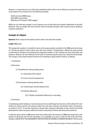 However, in cases where you are referring to published authors, then it can be effective to present the author
as the subject of the sentence as in the following examples:

   Smith and Jones (2003) argue…
   Hills (1987) recommends…
   Abberley and Thompson (1976) suggest…

While you are referring to people in such instances, you are still referring to people independent of yourself.
Moreover, they are people who have had their ideas scrutinised through a peer-review process, leading to
academic publication.


Example of a Report

Question: Write a report on the extent to which online users alter their identity

Length: 2000 words

This assignment question is virtually the same as the essay question provided for the 2000 word mock essay
on “discuss the extent to which online users alter their identity.” Consequently, it follows the same process
of searching for literature and analysing the assignment question. It also contains the same information and
evidence. However, the main difference is the work of reconstructing the essay into a report format and style.
This change is most clearly evident from the use of headings to signify distinct sections, as follows:

   1. Introduction

   2. Discussion

           2.1 Possibilities for altering identity online

                     2.1.1 Anonymity of the medium

                     2.1.2 Lack of social consequences

           2.2 Constraints on altering identity online

                     2.2.1 Conforming to real life identity norms

                     2.2.2 Gender differences

                           2.2.2.1 Gender socialisation differences in risk-taking

   3. Conclusion

In developing section headings, it was necessary to have a well-thought out structure, which allowed for main
sections as well as speciﬁc sub-sections within this, and when required, sub-sections within sub-sections,
as evident in 2.2.2.1. It was also important to phrase topic sentences effectively so they clearly and directly
addressed the report’s purpose, without the need to necessarily link back with the previous sentence.

In total, the report comes to 2026 words, which ﬁts broadly within the margins of a 2000 word assignment, even
though it is 26 words over the limit. Generally, it is acceptable to go over or under by 10% of the word limit.
However, CHECK WITH THE ASSIGNMENT INSTRUCTIONS OR COURSE CO-ORDINATOR ABOUT THIS as some

                                                               Academic Writing: A Guide to Tertiary Level Writing | 69
 