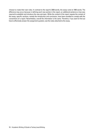 choose to create their own rules. In contrast to the report’s 2026 words, the essay came to 1895 words. The
difference may occur because in deﬁning each new section in the report, an additional sentence or two was
required to establish and introduce the new sub-topic. While the content of the report repeats the content of
the essay, speciﬁc sections, namely the introduction and conclusion, have been moulded to comply with the
conventions of a report. Nevertheless, overall the information is the same. Therefore, if you want to ﬁnd out
how to effectively answer the assignment question, see the notes attached to the essay.




70 | Academic Writing: A Guide to Tertiary Level Writing
 