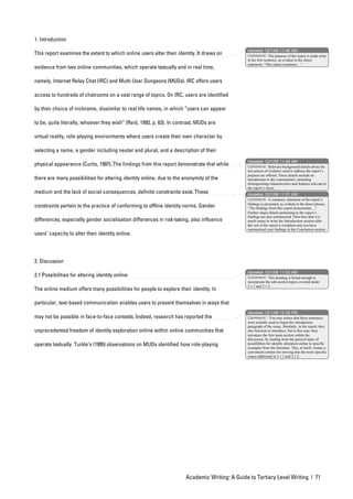 1. Introduction
                                                                                                nbowker 12/1/06 11:46 AM
This report examines the extent to which online users alter their identity. It draws on         Comment: The purpose of the report is made clear
                                                                                                in the first sentence, as evident in the direct
                                                                                                statement, “This report examines…”
evidence from two online communities, which operate textually and in real time,

namely, Internet Relay Chat (IRC) and Multi-User Dungeons (MUDs). IRC offers users

access to hundreds of chatrooms on a vast range of topics. On IRC, users are identified

by their choice of nickname, dissimilar to real life names, in which “users can appear

to be, quite literally, whoever they wish” (Reid, 1993, p. 63). In contrast, MUDs are

virtual reality, role-playing environments where users create their own character by

selecting a name, a gender including neuter and plural, and a description of their
                                                                                                nbowker 12/1/06 11:45 AM
physical appearance (Curtis, 1997). The findings from this report demonstrate that while        Comment: Relevant background details about the
                                                                                                two pieces of evidence used to address the report’s
                                                                                                purpose are offered. These details include an
there are many possibilities for altering identity online, due to the anonymity of the          introduction to the communities, including
                                                                                                distinguishing characteristics and features relevant to
                                                                                                the report’s focus.
medium and the lack of social consequences, definite constraints exist. These                   nbowker 12/1/06 11:51 AM
                                                                                                Comment: A summary statement of the report’s
                                                                                                findings is presented, as evident in the direct phrase,
constraints pertain to the practice of conforming to offline identity norms. Gender             “The findings from this report demonstrate…”.
                                                                                                Further major details pertaining to the report’s
                                                                                                findings are also summarised. Note here that it is
differences, especially gender socialisation differences in risk-taking, also influence         much easier to write the Introduction section after
                                                                                                the rest of the report is complete and you have
                                                                                                summarised your findings in the Conclusion section.
users’ capacity to alter their identity online.




2. Discussion
                                                                                                nbowker 12/1/06 11:53 AM
2.1 Possibilities for altering identity online                                                  Comment: This heading is broad enough to
                                                                                                incorporate the sub-section topics covered under
                                                                                                2.1.1 and 2.1.2.
The online medium offers many possibilities for people to explore their identity. In

particular, text-based communication enables users to present themselves in ways that
                                                                                                nbowker 12/1/06 12:39 PM
may not be possible in face-to-face contexts. Indeed, research has reported the                 Comment: You may notice that these sentences
                                                                                                were actually used to begin the introductory
                                                                                                paragraph of the essay. Similarly, in the report, they
unprecedented freedom of identity exploration online within online communities that             also function to introduce, but in this case, they
                                                                                                introduce the first main section within the
                                                                                                discussion, by leading from the general topic of
operate textually. Turkle’s (1995) observations on MUDs identified how role-playing             possibilities for identity alteration online to specific
                                                                                                examples from the literature. This, in itself, creates a
                                                                                                convenient context for moving into the more specific
                                                                                                issues addressed in 2.1.1 and 2.1.2.




                                                                       Academic Writing: A Guide to Tertiary Level Writing | 71
 