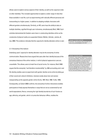 allows users to explore various aspects of their identity, as well as the capacity to take

on other identities. This included opportunities to explore a wider range of roles than

those available in real life, such as experimenting with radically different personae and

transcending to a higher power, in addition to adopting multiple characters with

different genders simultaneously. Similarly, on IRC users have the ability to take on

multiple identities, signified through user nicknames, simultaneously (Reid, 1993). Such

activities demonstrate the freedom users have in constructing identities online as the

constraints of physical reality are suspended (Calvert, Mahler, Zehnder, Jenkins, &
                                                                                                nbowker 12/1/06 12:40 PM
Lee, 2003). This evidence indicates that the capacity for identity alteration online is vast.   Comment: The remainder of this paragraph is the
                                                                                                same as the second paragraph in the essay.




2.1.1 Anonymity of the medium

Underlying users’ capacity for identity alteration may be the anonymity of online
                                                                                                nbowker 19/1/06 4:09 PM
communication. Researchers have argued that users alter their identity because of the           Comment: Topic sentence repeats the key word in
                                                                                                the sub-section heading, “anonymity”. Conveniently,
                                                                                                the topic sentence manages to move from the broad
anonymous features of the online medium, in which physical appearance cues are                  topic of identity alteration to a possible reason for
                                                                                                this behaviour brought about through the online
                                                                                                medium – anonymity. This also functions to provide
unavailable. This allows users to break free of social norms. For instance, Reid (1993)         a link between the focus of the previous paragraph
                                                                                                and the more specific focus of the current one. In
                                                                                                this sense, although there is no linking sentence
argues that the anonymity “and therefore invulnerability” (p. 403) surrounding one’s real       between paragraphs, this function can be carried out
                                                                                                within the first sentence of a new section, even after
                                                                                                the new sub-section heading is made available.
life identity enables users to experiment with gender identity norms online by letting go

of their social and cultural inhibitions. Literature exists about men and women

masquerading as the opposite gender online (Curtis, 1997; Reid, 1996; Turkle, 1995).

Consequently, as Calvert (2002) confirms, the anonymity of online interactions enables

participants to freely express themselves in ways that are not as constrained by real

world expectations. Hence, removing the rigid identity boundaries of such factors as

age, ethnicity, and gender, which circumscribe behaviour offline, enables the




72 | Academic Writing: A Guide to Tertiary Level Writing
 