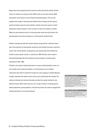 Researchers have proposed several reasons for males altering their gender identity

online. For instance, according to Curtis (1997), males are the most common MUD

participants, which leads to a lack of female (presenting) players. This scarcity

heightens the novelty of interacting with females online, leading real life males to

present as female to gain the same attention. Another prominent reason for males’

altering their gender identity is to find out what it is like to be treated as a female.

Males are also attracted to the fun in deceiving other males and enticing them into

sexually explicit interactions by taking on a female gender identity (Curtis).



However, females also alter their gender identity, but typically for a different reason.

Due to the proportion of males gender-switching, many females have been required to

“prove” their real life gender. Consequently, many females alter their identity from

female to neuter, gender-neutral, or male (Curtis, 1997). Similarly, other research

indicates that females alter their identity to avoid harassment, including sexual

harassment (Turkle, 1995).

Therefore, the research indicates that when it comes to identity alteration online, it is

not a simple case of observing whether or not the behaviour occurs. Rather,

researchers also need to consider the reasons for users engaging in identity alteration,
                                                                                            nbowker 12/1/06 2:22 PM
to better understand the extent to which online users actually alter their identity. The    Comment: These two sentences offer some advice
                                                                                            on what is at stake when examining identity
                                                                                            alteration online. In particular, the second sentence
evidence indicates that males and females may alter their gender identity for very          could be seen to actually present some
                                                                                            recommendations on the issue for researchers. If the
                                                                                            assignment instructions had requested a
different reasons. While males may do so for a range of reasons, including general          recommendations section, such as in the case of
                                                                                            business reports, it would be best to place this advice
                                                                                            within such a section.
identity exploration, gaining attention, and deceiving others, the research suggests that
                                                                                            nbowker 12/1/06 2:12 PM
females typically do so to avoid harassment.                                                Comment: This paragraph functions to summarise
                                                                                            the evidence put forward within the gender
                                                                                            differences section. It also functions to link this sub-
                                                                                            topic back to the overall report topic on examining
                                                                                            identity alteration online.




76 | Academic Writing: A Guide to Tertiary Level Writing
 