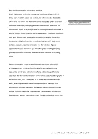 2.2.2.1 Gender socialisation differences in risk-taking

Within the context of gender differences, gender socialisation differences in risk-

taking, learnt in real life, face-to-face contexts, may further impact on the extent to
                                                                                                 nbowker 12/1/06 2:24 PM
which males and females alter their identity online. In support of gender socialisation          Comment: This topic sentence introduces a sub-
                                                                                                 section within gender differences.

differences in risk-taking, underlying gender socialisation theory is the notion that

males learn to engage in risk-taking activities by extending behavioural boundaries. In

contrast, females learn to stay within appropriate behavioural conventions, maintaining

their safety (Spender, 1995). Disorientation surrounding the adoption of masculine

identities by real life females, evident in Bruckman (1996) and Reid’s (1996) gender-

switching encounter, in contrast to liberation from the restrictions of gender

appropriate behaviour experienced by a male when gender-switching (Reid) may

provide support for the existence of gender socialisation differences in risk-taking

online.




Further, the anonymity created by textual communication forums online, which

provides a protective mechanism for reducing social risk, may help facilitate

opportunities for risk-taking online, thereby offering additional support for males’

capacity to alter their identity online more so than females. As Curtis (1997) highlights, if

social errors occur, users can easily log on as another character without redress.

Hence, as already identified in this discussion with respect to the lack of social

consequences, the shield of anonymity relieves users of any accountability for their

actions, eliminating the physical consequences of irresponsible and offensive acts.

Subsequently, it is argued that those more likely to engage in risk-taking, namely males




                                                                        Academic Writing: A Guide to Tertiary Level Writing | 77
 