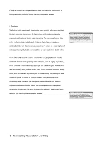 (Coet & McDermott, 1979), may also be more likely to utilise online environments for

identity exploration, including identity alteration, compared to females.




3. Conclusion

The findings in this report clearly show that the extent to which online users alter their
                                                                                               nbowker 12/1/06 2:33 PM
identity is a complex phenomenon. On the one hand, evidence demonstrates the                   Comment: This sentence directly affirms that the
                                                                                               report does present clear findings. Secondly, the
                                                                                               sentence manages to summarise the competing
unprecedented freedom of identity exploration online. The anonymous features of the            viewpoints, with respect to the liberating versus
                                                                                               constraining factors influencing identity alteration
                                                                                               online, by referring to the complexity of the
online medium made available through the lack of physical appearance cues,                     situation.


combined with the lack of social consequences for one’s actions as a result of physical

distance and anonymity, lead to vast possibilities for users to alter their identity online.




On the other hand, research evidence demonstrates how, despite freedom from the

constraints of social norms governing online behaviour, users do engage in practices,

which function to constrain their very capacity to take full advantage of the medium to

alter their identity. These practices involve users’ choice to conform to real life identity

norms, such as in the case of preferring one nickname identity, and retaining the male

and female gender dichotomy. In addition, there are clear gender differences

surrounding users’ choices to alter their gender identity. Moreover, the literature

suggests that males and females’ identity alteration may be linked to their gender

socialisation differences in risk-taking, leading males to be more likely to take risks in
                                                                                               nbowker 12/1/06 2:31 PM
exploring their identity online compared to females.                                           Comment: These two paragraphs provide a
                                                                                               thorough summary of the competing arguments
                                                                                               surrounding identity construction online, which were
                                                                                               covered in the body of the report.




78 | Academic Writing: A Guide to Tertiary Level Writing
 