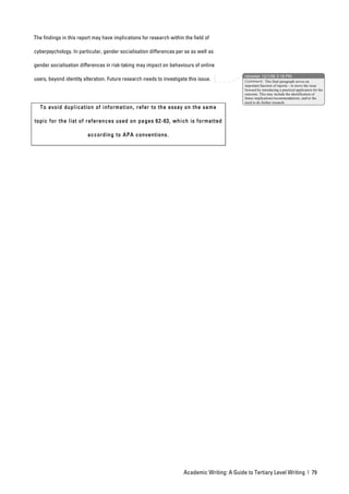 The findings in this report may have implications for research within the field of

cyberpsychology. In particular, gender socialisation differences per se as well as

gender socialisation differences in risk-taking may impact on behaviours of online
                                                                                               nbowker 12/1/06 3:19 PM
users, beyond identity alteration. Future research needs to investigate this issue.            Comment: This final paragraph serves an
                                                                                               important function of reports – to move the issue
                                                                                               forward by introducing a practical application for the
                                                                                               outcome. This may include the identification of
                                                                                               future implications/recommendations, and/or the
                                                                                               need to do further research.
  To avo id dup l icatio n of information , refer to the essay on the same

topic for the l ist of references used on pa ges 62-63, which is for matted

                         accord in g to APA conventions.




                                                                      Academic Writing: A Guide to Tertiary Level Writing | 79
 