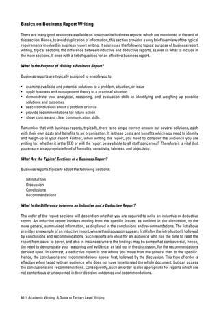 Basics on Business Report Writing

There are many good resources available on how to write business reports, which are mentioned at the end of
this section. Hence, to avoid duplication of information, this section provides a very brief overview of the typical
requirements involved in business report writing. It addresses the following topics: purpose of business report
writing, typical sections, the difference between inductive and deductive reports, as well as what to include in
the main sections. It ends with a list of qualities for an effective business report.

What Is the Purpose of Writing a Business Report?

Business reports are typically assigned to enable you to

• examine available and potential solutions to a problem, situation, or issue
• apply business and management theory to a practical situation
• demonstrate your analytical, reasoning, and evaluation skills in identifying and weighing-up possible
  solutions and outcomes
• reach conclusions about a problem or issue
• provide recommendations for future action
• show concise and clear communication skills

Remember that with business reports, typically, there is no single correct answer but several solutions, each
with their own costs and beneﬁts to an organisation. It is these costs and beneﬁts which you need to identify
and weigh-up in your report. Further, when writing the report, you need to consider the audience you are
writing for, whether it is the CEO or will the report be available to all staff concerned? Therefore it is vital that
you ensure an appropriate level of formality, sensitivity, fairness, and objectivity.

What Are the Typical Sections of a Business Report?

Business reports typically adopt the following sections:

   Introduction
   Discussion
   Conclusions
   Recommendations

What Is the Difference between an Inductive and a Deductive Report?

The order of the report sections will depend on whether you are required to write an inductive or deductive
report. An inductive report involves moving from the speciﬁc issues, as outlined in the discussion, to the
more general, summarised information, as displayed in the conclusions and recommendations. The list above
provides an example of an inductive report, where the discussion appears ﬁrst (after the introduction), followed
by conclusions and recommendations. Such reports are ideal for an audience who has the time to read the
report from cover to cover, and also in instances where the ﬁndings may be somewhat controversial, hence,
the need to demonstrate your reasoning and evidence, as laid out in the discussion, for the recommendations
decided upon. In contrast, a deductive report is one where you move from the general then to the speciﬁc.
Hence, the conclusions and recommendations appear ﬁrst, followed by the discussion. This type of order is
effective when faced with an audience who does not have time to read the whole document, but can access
the conclusions and recommendations. Consequently, such an order is also appropriate for reports which are
not contentious or unexpected in their decision outcomes and recommendations.




80 | Academic Writing: A Guide to Tertiary Level Writing
 