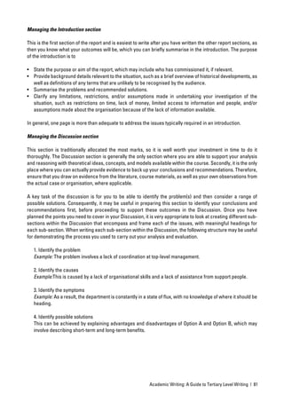 Managing the Introduction section

This is the ﬁrst section of the report and is easiest to write after you have written the other report sections, as
then you know what your outcomes will be, which you can brieﬂy summarise in the introduction. The purpose
of the introduction is to

• State the purpose or aim of the report, which may include who has commissioned it, if relevant.
• Provide background details relevant to the situation, such as a brief overview of historical developments, as
  well as deﬁnitions of any terms that are unlikely to be recognised by the audience.
• Summarise the problems and recommended solutions.
• Clarify any limitations, restrictions, and/or assumptions made in undertaking your investigation of the
  situation, such as restrictions on time, lack of money, limited access to information and people, and/or
  assumptions made about the organisation because of the lack of information available.

In general, one page is more than adequate to address the issues typically required in an introduction.

Managing the Discussion section

This section is traditionally allocated the most marks, so it is well worth your investment in time to do it
thoroughly. The Discussion section is generally the only section where you are able to support your analysis
and reasoning with theoretical ideas, concepts, and models available within the course. Secondly, it is the only
place where you can actually provide evidence to back up your conclusions and recommendations. Therefore,
ensure that you draw on evidence from the literature, course materials, as well as your own observations from
the actual case or organisation, where applicable.

A key task of the discussion is for you to be able to identify the problem(s) and then consider a range of
possible solutions. Consequently, it may be useful in preparing this section to identify your conclusions and
recommendations ﬁrst, before proceeding to support these outcomes in the Discussion. Once you have
planned the points you need to cover in your Discussion, it is very appropriate to look at creating different sub-
sections within the Discussion that encompass and frame each of the issues, with meaningful headings for
each sub-section. When writing each sub-section within the Discussion, the following structure may be useful
for demonstrating the process you used to carry out your analysis and evaluation.

   1. Identify the problem
   Example: The problem involves a lack of coordination at top-level management.

   2. Identify the causes
   Example:This is caused by a lack of organisational skills and a lack of assistance from support people.

   3. Identify the symptoms
   Example: As a result, the department is constantly in a state of ﬂux, with no knowledge of where it should be
   heading.

   4. Identify possible solutions
   This can be achieved by explaining advantages and disadvantages of Option A and Option B, which may
   involve describing short-term and long-term beneﬁts.




                                                             Academic Writing: A Guide to Tertiary Level Writing | 81
 