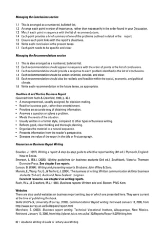 Managing the Conclusions section

1.1   This is arranged as a numbered, bulleted-list.
1.2   Arrange each point in order of importance, rather than necessarily in the order found in your Discussion.
1.3   Match each point in sequence with the list of recommendations.
1.4   Each point provides a brief summary of one of the problems outlined in detail in the report.
1.5   Ensure each point links with the report’s objectives.
1.6   Write each conclusion in the present tense.
1.7   Each point needs to be speciﬁc and clear.

Managing the Recommendations section

1.1 This is also arranged as a numbered, bulleted-list.
1.2 Each recommendation should appear in sequence with the order of points in the list of conclusions.
1.3 Each recommendation should provide a response to each problem identiﬁed in the list of conclusions.
1.4 Each recommendation should be action-oriented, concise, and clear.
1.5 Each recommendation should also be realistic and feasible within the social, economic, and political
    climate.
1.6 Write each recommendation in the future tense, as appropriate.

Qualities of an Effective Business Report
(Sourced from Ruch & Crawford, 1999, p. 40.)
• A management tool, usually assigned, for decision-making.
• Read for business gain, rather than entertainment.
• Provides an accurate way of obtaining information.
• Answers a question or solves a problem.
• Meets the needs of the situation.
• Usually written in a formal style, compared to other types of business writing.
• Reﬂects good, clear thinking and thorough planning.
• Organises the material in a natural sequence.
• Presents information from the reader’s perspective.
• Stresses the value of the report in the title or ﬁrst paragraph.

Resources on Business Report Writing

Bowden, J. (1997). Writing a report: A step-by-step guide to effective report writing (4th ed.). Plymouth, England:
   How to Books.
Emerson, L. (Ed.). (2005). Writing guidelines for business students (3rd ed.). Southbank, Victoria: Thomson
   Dunmore Press. See chapter 6 on reports.
Eunson, B. (1994). Writing and presenting reports. Brisbane: John Wiley & Sons.
Manalo, E., Wong-Toi, G., & Trafford, J. (2004). The business of writing: Written communication skills for business
   students (2nd ed.). Auckland, New Zealand: Longman.
   Excellent resource, see chapter 2 on writing reports.
Ruch, W.V., & Crawford, M.L. (1988). Business reports: Written and oral. Boston: PWS-Kent.

Websites
There are also useful websites on business report writing, two of which are presented here. They were current
at the time of publishing this book.
Skills Unit Pack, University of Surrey. (1999). Communications: Report writing. Retrieved January 13, 2006, from
http://www.surrey.ac.uk/Skills/pack/report.html
Merchant, S. (2003). Business report writing. Technical Vocational Institute, Albuquerque, New Mexico.
Retrieved January 13, 2006, from http://planet.tvi.cc.nm.us/ba122/Reports/Report%20Writing.htm

82 | Academic Writing: A Guide to Tertiary Level Writing
 
