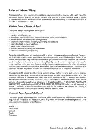 Basics on Lab Report Writing

This section offers a brief overview of the traditional requirements involved in writing a lab report, typical for
psychology students. However, this section may also have some use to science students who are required
to write scientiﬁc reports. For more detailed information on lab report writing, a list of useful resources is
available at the end of this section.

What Is the Purpose of Writing a Lab Report?

Lab reports are typically assigned to enable you to

•   conduct scientiﬁc research
•   formulate a hypothesis(es) about a particular stimulus, event, and/or behaviour.
•   review relevant literature to justify your hypothesis
•   allow someone to replicate your study by providing precise details
•   apply statistics to test your hypothesis
•   explore theoretical explanations
•   evaluate research objectively and methodically
•   communicate concisely and precisely

Remember that with lab reports, it may be impossible to rely on a single explanation for your ﬁndings. Therefore,
it is vital that you provide as many potential and relevant interpretations as possible. Even if your ﬁndings do not
support your hypothesis, they are still valuable because you can then demonstrate that within the contextual
constraints of your study, your argument was not reliable, and you can then move on to consider other areas for
research, without having to do down the same path. Further, this may open up avenues for others to investigate
your hypothesis under different conditions. Nevertheless, there may have been unforeseen circumstances or
conditions that were not possible to isolate and control, which you can use to help justify your results.

It is also important to be clear about the voice or grammatical style in which you write your report. For instance,
traditionally, lab reports have been written in the passive voice, and used the third person pronoun, as in “The
study was conducted by Smith and Jones (1996)” and “It was hypothesised that…”. However, more recently,
it has become acceptable to use the active voice, as in “Smith and Jones (1996) conducted the study”, as well
as make reference to yourself where relevant, as in “I hypothesised that…”. CHECK YOUR ASSIGNMENT
INSTRUCTIONS for clariﬁcation or CONTACT THE COURSE CO-ORDINATOR. Further, you will also need to
ensure a consistency in tense throughout the report, typically, the past tense, except when ﬁrst referring to
your hypothesis in the Introduction, which is likely to require the future tense.

What Are the Typical Sections of a Lab Report?

Lab reports typically adopt the sections listed below, which should appear in a bold font and centred on the
page, with the exception of the Introduction, which may or may not follow the other heading formats. Check
your assignment instructions for clariﬁcation.

Abstract
Introduction
Method
Results
Discussion




                                                             Academic Writing: A Guide to Tertiary Level Writing | 83
 