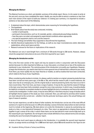Managing the Abstract

The Abstract functions as a short, yet detailed, summary of the whole report. Hence, it is far easier to write at
the very end, once you have completed the report. Ideally, you may be able to extract a sentence or two from
each main section of the report to build your abstract. In creating your summary, it is important to include a
sentence or two about each of the following:

• A statement about the topic, which demonstrates some reasoning for formulating the hypothesis.
• The hypothesis
• Brief details about how the study was conducted, including
  – number of participants.
  – participant characteristics, such as, for example, gender, undergraduate psychology students.
  – how they were recruited, and assigned to experimental conditions where appropriate.
  – any special equipment used to carry out the research.
• The main ﬁndings and whether they supported or disconﬁrmed the hypothesis.
• Identify theoretical explanations for the ﬁndings, as well as any major inconsistencies and/or alternative
  explanations, where word space permits.
• Research avenues for the future or implications of the research.

The Abstract can vary in word length from a minimum of 120 words through to 250 words. However, always
check the assignment instructions to be sure of the limit required for your report.

Managing the Introduction section

This is the ﬁrst main section of the report and may be easiest to write in conjunction with the Discussion
section because it is often important to follow-up, in your discussion, on at least one or two of the studies you
mentioned in your introduction. The central purpose of the introduction is to justify your hypothesis. However,
to begin the Introduction, you need to start back at a more general area of interest that is relevant to your study.
From there, you move rapidly into any major theories or models, as well as studies that have been conducted,
which relate to the focus of your hypothesis.

When considering what studies to include, it is always useful to mention an original, pioneering study that may
have been carried out many years ago, in the 60s or 70s, which led the research path. In some instances, the
topic area may be an emerging one, and the original study or several pioneering works may have occurred in
more recent times. Then from here, you have a range of options. It may be the case that the research ﬁndings
in the topic area have been fairly consistent, except for one or two outcomes. In which case, it would probably
be helpful to include the inconsistent studies to at least highlight the lack of consistency and hence the need to
continue the investigation. In other cases, it may be more difﬁcult, in that there may be a range of studies which
all highlight diverse aspects of the study you have conducted. Here, you will need to prioritise which studies
are most relevant to the current one – whether it be the particular technique used or the actual ﬁndings and
type of research question.

From my own experience, as well as those of other students, the Introduction can be one of the most difﬁcult
sections of a report to write because it is difﬁcult to develop a sense of direction about where to start and how
much to include at the beginning. My best advice is to write the Introduction in pieces by summarising one
study at a time, or one theoretical framework at a time. Then return as appropriate to shaping these pieces
together to get a sense of the order in which these items can be best placed to most convincingly lead up to
the reasoning for your hypothesis. Do not forget to also include deﬁnitions of any relevant terms and concepts,
including the use of acronyms throughout your report.

In terms of how much word space to allocate to the Introduction, it is probably the second most important
section, so assign words accordingly. For a 2000 word lab report, about 500 words would be a fair ﬁgure to aim

84 | Academic Writing: A Guide to Tertiary Level Writing
 