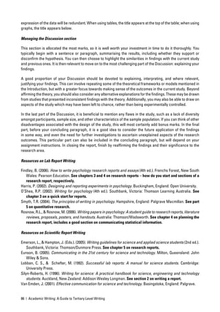 expression of the data will be redundant. When using tables, the title appears at the top of the table; when using
graphs, the title appears below.

Managing the Discussion section

This section is allocated the most marks, so it is well worth your investment in time to do it thoroughly. You
typically begin with a sentence or paragraph, summarising the results, including whether they support or
disconﬁrm the hypothesis. You can then choose to highlight the similarities in ﬁndings with the current study
and previous ones. It is then relevant to move on to the most challenging part of the Discussion: explaining your
ﬁndings.

A good proportion of your Discussion should be devoted to explaining, interpreting, and where relevant,
justifying your ﬁndings. This can involve repeating some of the theoretical frameworks or models mentioned in
the Introduction, but with a greater focus towards making sense of the outcomes in the current study. Beyond
afﬁrming the theory, you should also consider any alternative explanations for the ﬁndings. These may be drawn
from studies that presented inconsistent ﬁndings with the theory. Additionally, you may also be able to draw on
aspects of the study which may have been left to chance, rather than being experimentally controlled.

In the last part of the Discussion, it is beneﬁcial to mention any ﬂaws in the study, such as a lack of diversity
amongst participants, sample size, and other characteristics of the sample population. If you can think of other
disadvantages associated with the design of the study, this will most certainly add bonus marks. In the ﬁnal
part, before your concluding paragraph, it is a good idea to consider the future application of the ﬁndings
in some way, and even the need for further investigations to ascertain unexplained aspects of the research
outcomes. This particular part can also be included in the concluding paragraph, but will depend on your
assignment instructions. In closing the report, ﬁnish by reafﬁrming the ﬁndings and their signiﬁcance to the
research area.

Resources on Lab Report Writing

Findlay, B. (2006). How to write psychology research reports and essays (4th ed.). Frenchs Forest, New South
   Wales: Pearson Education. See chapters 3 and 4 on research reports – how do you start and sections of a
   research report, respectively.
Harris, P. (2002). Designing and reporting experiments in psychology. Buckingham, England: Open University.
O’Shea, R.P. (2002). Writing for psychology (4th ed.). Southbank, Victoria: Thomson Learning Australia. See
   chapter 3 on a quick start for reports.
Smyth, T.R. (2004). The principles of writing in psychology. Hampshire, England: Palgrave Macmillan. See part
   5 on quantitative research.
Rosnow, R.L., & Rosnow, M. (2006). Writing papers in psychology: A student guide to research reports, literature
   reviews, proposals, posters, and handouts. Australia: Thomson/Wadsworth. See chapter 4 on planning the
   research report, includes a good section on communicating statistical information.

Resources on Scientiﬁc Report Writing

Emerson, L., & Hampton, J. (Eds.). (2005). Writing guidelines for science and applied science students (2nd ed.).
    Southbank, Victoria: Thomson/Dunmore Press. See chapter 5 on research reports.
Eunson, B. (2005). Communicating in the 21st century for science and technology. Milton, Queensland: John
    Wiley & Sons.
Lobban, C. S., & Schefter, M. (1992). Successful lab reports: A manual for science students. Cambridge:
    University Press.
Silyn-Roberts, H. (1996). Writing for science: A practical handbook for science, engineering and technology
    students. Auckland, New Zealand: Addison Wesley Longman. See section 2 on writing a report.
Van Emden, J. (2001). Effective communication for science and technology. Basingstoke, England: Palgrave.


86 | Academic Writing: A Guide to Tertiary Level Writing
 
