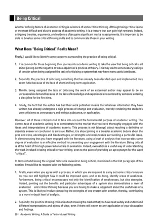 Being Critical
Another deﬁning feature of academic writing is evidence of some critical thinking. Although being critical is one
of the most difﬁcult and elusive aspects of academic writing, it is a feature that can gain high rewards. Indeed,
critiquing theories, arguments, and evidence often gains signiﬁcant marks in assignments. It is important to be
able to develop some critical thinking skills and to communicate these in your writing.


What Does “Being Critical” Really Mean?

Firstly, I would like to identify some concerns surrounding the practice of being critical.

1. It is common for those beginning their journey into academic writing to take the view that being critical is all
   about picking out the negative or weak aspects of a process or theory. This may lead to unnecessary feelings
   of tension when being assigned the task of criticising a system that may have many useful attributes.

2. Secondly, the practice of criticising something that has already been decided upon and implemented may
   seem futile because of the lack of short and long-term application.

3. Thirdly, being assigned the task of criticising the work of an esteemed author may appear to be an
   unreasonable demand because of the lack of knowledge and experience encountered by someone entering
   a discipline for the ﬁrst time.

4. Finally, the fact that the author has had their work published means that whatever information they have
   written has already undergone a rigid process of change and evaluation, thereby rendering the student’s
   own criticisms as unnecessary and without substance, or application.

However, all of these criticisms fail to take into account the fundamental purpose of academic writing. The
central task of academic writing is to demonstrate to the marker that you have thoroughly engaged with the
ideas and interpretations of academic experts. This process is not (always) about reaching a deﬁnitive or
absolute answer or conclusion to an issue. Rather, it is about joining in a broader academic debate about the
pros and cons, advantages and disadvantages, or strengths and weaknesses surrounding a particular issue.
In demonstrating that you have engaged with the literature, using a level of analysis that incorporates some
degree of evaluation is an effective method for presenting your engagement with the literature. Being critical
is at the heart of this high-powered analysis or evaluation. Indeed, evaluation is a useful way of understanding
the work involved in being critical in your writing, even to the point of providing an apt synonym for the word
“critical”.

In terms of addressing the original criticisms involved in being critical, mentioned in the ﬁrst paragraph of this
section, I would like to respond with the following points.

1. Firstly, even when you agree with a process, in which you are required to carry out some critical analysis
   on, you can still highlight how it could be improved upon, and in so doing, identify areas of weakness.
   Furthermore, being critical encompasses not only the identiﬁcation of weaknesses, but also strengths.
   Indeed, pointing out the beneﬁts and particular advantages of a system also demonstrates a level of
   evaluation and critical thinking because you are having to make a judgement about the usefulness of a
   system. This is likely to involve comparing the strengths of one system with another, thereby, contributing
   to a more in-depth level of analysis.

2. Secondly, the practice of being critical is about showing the marker that you have read widely and understood
   different interpretations and points of view, even if there will never be any application of your discussion
   and ﬁndings.
90 | Academic Writing: A Guide to Tertiary Level Writing
 