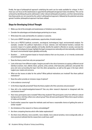 Finally, the type of philosophical approach underlying the work can be made available for critique. In this I
mean you can focus on the weaknesses or gaps that the philosophical approach does not address. This can be
achieved by identifying the points addressed in other relevant philosophical positions, and then demonstrating
how these points are not covered by the author’s philosophical approach, followed by the potential outcomes
gained if another philosophical approach had been utilised.


Steps for Developing Critical Thought

• Make up a list of the strengths and weaknesses or limitations surrounding a topic.

• Consider the advantages and disadvantages pertaining to an issue.

• Write down the costs and beneﬁts of a solution or outcome.

• Carry out a SWOT (strengths, weaknesses, opportunities, threats) analysis.

• Carry out a PESTLE (political, economic, sociological, technological, legal, environmental) analysis. For
  example, consider the political implications at local, national, and international borders; evaluate the
  economic impact of a system globally and locally; identify the system’s effect(s) on society; overview the
  impact of technological change; highlight the legal consequences nationally and internationally; and identify
  the issue’s environmental impact globally and locally.

• Question…….Is the argument based on factual evidence that can be proven, or is it merely constructed
  around biased opinion?

• Does the theory come from only one perspective?

• Look at the topic from different angles. Imagine yourself in the role of someone occupying a different social
  identity (a woman, man, elderly citizen, greenie, artist, activist, chief executive, politician), and ponder the
  pros and cons surrounding the topic from this other perspective, as well as the gaps in the topic which
  neglect your needs and concerns.

• What are the issues at stake for the author? What political motivations are involved? Are there political
  motivations?

• Does the author provide an inclusive range of options?

• Is the evidence convincing?

• Is the theory logically presented? Does the theory explain all of the outcomes and processes?
• How old is the study/investigation/research? Has any other research disproved or disagreed with the
  conclusions drawn?

• How many participants were included? Were they students? Did participants come from different cultural
  backgrounds or did they reﬂect one cultural group? How old were participants? Were there equal numbers
  of males and females?

• Could another researcher repeat the methods used and have a reasonable chance of getting the same or
  similar results?

• Are limitations of the research or theory acknowledged?

• Are there competing theories which offer better explanations?

• Are there more effective, more scientiﬁc, more reliable, more cultural sensitive, more ecologically valid, or
  more practical methods that the researchers could have used?



92 | Academic Writing: A Guide to Tertiary Level Writing
 