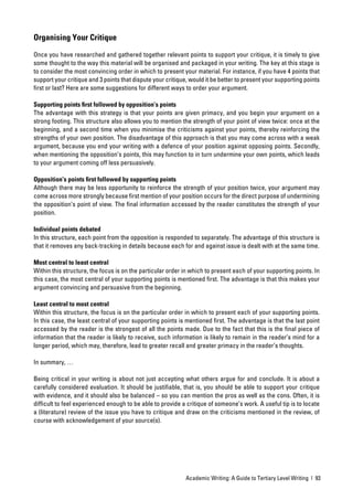 Organising Your Critique

Once you have researched and gathered together relevant points to support your critique, it is timely to give
some thought to the way this material will be organised and packaged in your writing. The key at this stage is
to consider the most convincing order in which to present your material. For instance, if you have 4 points that
support your critique and 3 points that dispute your critique, would it be better to present your supporting points
ﬁrst or last? Here are some suggestions for different ways to order your argument.

Supporting points ﬁrst followed by opposition’s points
The advantage with this strategy is that your points are given primacy, and you begin your argument on a
strong footing. This structure also allows you to mention the strength of your point of view twice: once at the
beginning, and a second time when you minimise the criticisms against your points, thereby reinforcing the
strengths of your own position. The disadvantage of this approach is that you may come across with a weak
argument, because you end your writing with a defence of your position against opposing points. Secondly,
when mentioning the opposition’s points, this may function to in turn undermine your own points, which leads
to your argument coming off less persuasively.

Opposition’s points ﬁrst followed by supporting points
Although there may be less opportunity to reinforce the strength of your position twice, your argument may
come across more strongly because ﬁrst mention of your position occurs for the direct purpose of undermining
the opposition’s point of view. The ﬁnal information accessed by the reader constitutes the strength of your
position.

Individual points debated
In this structure, each point from the opposition is responded to separately. The advantage of this structure is
that it removes any back-tracking in details because each for and against issue is dealt with at the same time.

Most central to least central
Within this structure, the focus is on the particular order in which to present each of your supporting points. In
this case, the most central of your supporting points is mentioned ﬁrst. The advantage is that this makes your
argument convincing and persuasive from the beginning.

Least central to most central
Within this structure, the focus is on the particular order in which to present each of your supporting points.
In this case, the least central of your supporting points is mentioned ﬁrst. The advantage is that the last point
accessed by the reader is the strongest of all the points made. Due to the fact that this is the ﬁnal piece of
information that the reader is likely to receive, such information is likely to remain in the reader’s mind for a
longer period, which may, therefore, lead to greater recall and greater primacy in the reader’s thoughts.

In summary, …

Being critical in your writing is about not just accepting what others argue for and conclude. It is about a
carefully considered evaluation. It should be justiﬁable, that is, you should be able to support your critique
with evidence, and it should also be balanced – so you can mention the pros as well as the cons. Often, it is
difﬁcult to feel experienced enough to be able to provide a critique of someone’s work. A useful tip is to locate
a (literature) review of the issue you have to critique and draw on the criticisms mentioned in the review, of
course with acknowledgement of your source(s).




                                                             Academic Writing: A Guide to Tertiary Level Writing | 93
 