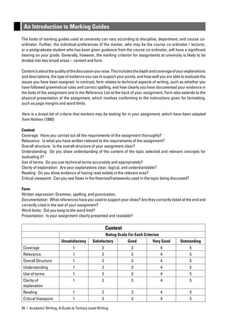An Introduction to Marking Guides
The kinds of marking guides used at university can vary according to discipline, department, and course co-
ordinator. Further, the individual preferences of the marker, who may be the course co-ordinator / lecturer,
or a postgraduate student who has been given guidance from the course co-ordinator, will have a signiﬁcant
bearing on your grade. Generally, however, the marking criterion for assignments at university is likely to be
divided into two broad areas – content and form.

Content is about the quality of the discussion you raise. This includes the depth and coverage of your explanations
and descriptions, the type of evidence you use to support your points, and how well you are able to evaluate the
issues you have been assigned. In contrast, form relates to technical aspects of writing, such as whether you
have followed grammatical rules and correct spelling, and how clearly you have documented your evidence in
the body of the assignment and in the Reference List at the back of your assignment. Form also extends to the
physical presentation of the assignment, which involves conforming to the instructions given for formatting,
such as page margins and word limits.

Here is a broad list of criteria that markers may be looking for in your assignment, which have been adapted
from Holmes (1995):

Content
Coverage: Have you carried out all the requirements of the assignment thoroughly?
Relevance: Is what you have written relevant to the requirements of the assignment?
Overall structure: Is the overall structure of your assignment clear?
Understanding: Do you show understanding of the content of the topic selected and relevant concepts for
evaluating it?
Use of terms: Do you use technical terms accurately and appropriately?
Clarity of explanation: Are your explanations clear, logical, and understandable?
Reading: Do you show evidence of having read widely in the relevant area?
Critical viewpoint: Can you see ﬂaws in the theories/frameworks used in the topic being discussed?

Form
Written expression: Grammar, spelling, and punctuation.
Documentation: What references have you used to support your ideas? Are they correctly listed at the end and
correctly cited in the text of your assignment?
Word limits: Did you keep to the word limit?
Presentation: Is your assignment clearly presented and readable?

                                                        Content
                                                        Rating Scale For Each Criterion
                         Unsatisfactory      Satisfactory           Good           Very Good       Outstanding
 Coverage                        1                  2                 3                   4              5
 Relevance                       1                  2                 3                   4              5
 Overall Structure               1                  2                 3                   4              5
 Understanding                   1                  2                 3                   4              5
 Use of terms                    1                  2                 3                   4              5
 Clarity of                      1                  2                 3                   4              5
 explanation
 Reading                         1                  2                 3                   4              5
 Critical Viewpoint              1                  2                 3                   4              5

94 | Academic Writing: A Guide to Tertiary Level Writing
 