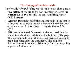 The Chicago/Turabian style
A style guide for published works rather than class papers
• two different methods for documenting sources: the
Author-Date System and the Notes-Bibliography
(NB) System.
• Author-Date uses parenthetical citations in the text to
reference the source’s author’s last name and the year
of publication. Author-Date is very similar to APA
style.
• NB uses numbered footnotes in the text to direct the
reader to a shortened citation at the bottom of the page.
This corresponds to a fuller citation on a Bibliography
page that concludes the document. The citations
themselves are formatted differently from the way they
appear in Author-Date.
 