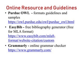 Online Resource and Guidelines
• Purdue OWL - formats guidelines and
samples
https://owl.purdue.edu/owl/purdue_owl.html
• EasyBib - free bibliography generator (free
for MLA format)
https://www.easybib.com/mla8-
format/website-citation/custom
• Grammarly - online grammar checker
https://www.grammarly.com/
 