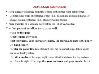 An MLA Style paper should
• Have a header with page numbers located in the upper right-hand corner.
• Use italics for titles of container works (e.g., books) and quotation marks for
sources within containers (e.g., chapters within books).
• Place endnotes on a separate page before the list of works cited.
The first page of an MLA Style paper will:
•Have no title page
•Double space everything
•List your name, your instructor's name, the course, and date in the upper
left-hand corner
•Center the paper title (use standard caps but no underlining, italics, quote
marks, or bold typeface)
•Create a header in the upper right corner at half inch from the top and one
inch from the right of the page (list your last name and page number here)
 