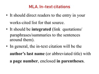 MLA. In-text citations
• It should direct readers to the entry in your
works-cited list for that source.
• It should be integrated (link quotations/
paraphrases/summaries to the sentences
around them).
• In general, the in-text citation will be the
author’s last name (or abbreviated title) with
a page number, enclosed in parentheses.
 