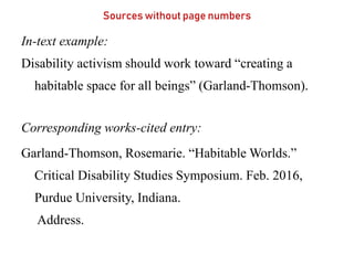 Sources without page numbers
In-text example:
Disability activism should work toward “creating a
habitable space for all beings” (Garland-Thomson).
Corresponding works-cited entry:
Garland-Thomson, Rosemarie. “Habitable Worlds.”
Critical Disability Studies Symposium. Feb. 2016,
Purdue University, Indiana.
Address.
 